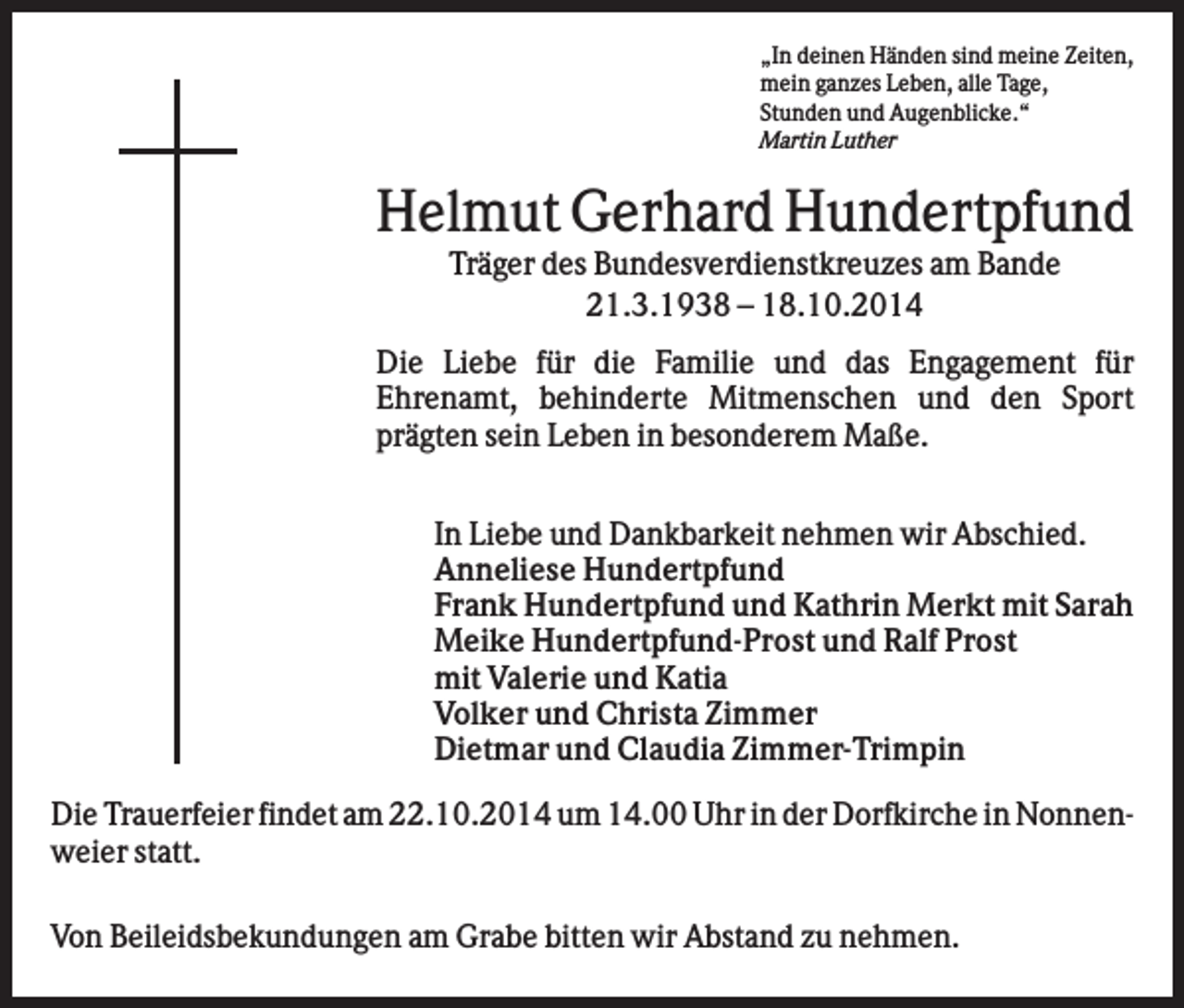 <p>„In deinen Händen sind meine Zeiten,<br />mein ganzes Leben, alle Tage,<br />Stunden und Augenblicke.“<br />Martin Luther</p><p>Helmut Gerhard Hundertpfund<br />Träger des Bundesverdienstkreuzes am Bande<br />21.3.1938 – 18.10.2014<br />Die Liebe für die Familie und das Engagement für<br />Ehrenamt, behinderte Mitmenschen und den Sport<br />prägten sein Leben in besonderem Maße.<br />In Liebe und Dankbarkeit nehmen wir Abschied.<br />Anneliese Hundertpfund<br />Frank Hundertpfund und Kathrin Merkt mit Sarah<br />Meike Hundertpfund-Prost und Ralf Prost<br />mit Valerie und Katia<br />Volker und Christa Zimmer<br />Dietmar und Claudia Zimmer-Trimpin<br />Die Trauerfeier findet am 22.10.2014 um 14.00 Uhr in der Dorfkirche in Nonnenweier statt.<br />Von Beileidsbekundungen am Grabe bitten wir Abstand zu nehmen.</p>