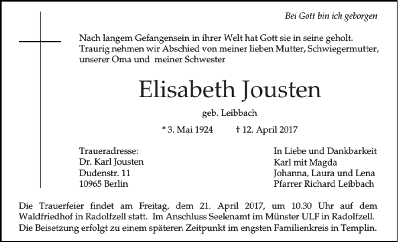 <p>Bei Gott bin ich geborgen<br />Nach langem Gefangensein in ihrer Welt hat Gott sie in seine geholt.<br />Traurig nehmen wir Abschied von meiner lieben Mutter, Schwiegermutter,<br />unserer Oma und meiner Schwester</p><p>Elisabeth Jousten<br />geb. Leibbach<br />* 3. Mai 1924<br />Traueradresse:<br />Dr. Karl Jousten<br />Dudenstr. 10965 Berlin</p><p>† 12. April 2017<br />In Liebe und Dankbarkeit<br />Karl mit Magda<br />Johanna, Laura und Lena<br />Pfarrer Richard Leibbach</p><p>Die Trauerfeier findet am Freitag, dem 21. April 2017, um 10.30 Uhr auf dem<br />Waldfriedhof in Radolfzell statt. Im Anschluss Seelenamt im Münster ULF in Radolfzell.<br />Die Beisetzung erfolgt zu einem späteren Zeitpunkt im engsten Familienkreis in Templin.</p>
