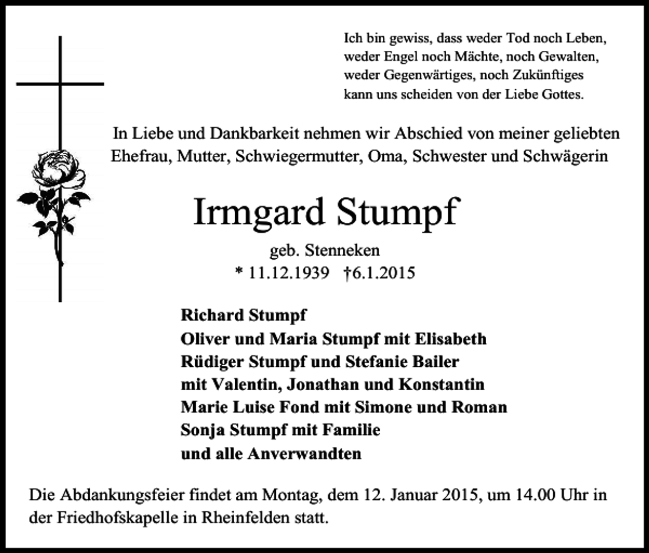 <p>Ich bin gewiss, dass weder Tod noch Leben,<br />weder Engel noch Mächte, noch Gewalten,<br />weder Gegenwärtiges, noch Zukünftiges<br />kann uns scheiden von der Liebe Gottes.</p><p>In Liebe und Dankbarkeit nehmen wir Abschied von meiner geliebten<br />Ehefrau, Mutter, Schwiegermutter, Oma, Schwester und Schwägerin</p><p>Irmgard Stumpf<br />geb. Stenneken<br />* 11.12.1939 †6.1.2015<br />Richard Stumpf<br />Oliver und Maria Stumpf mit Elisabeth<br />Rüdiger Stumpf und Stefanie Bailer<br />mit Valentin, Jonathan und Konstantin<br />Marie Luise Fond mit Simone und Roman<br />Sonja Stumpf mit Familie<br />und alle Anverwandten<br />Die Abdankungsfeier findet am Montag, dem 12. Januar 2015, um 14.00 Uhr in<br />der Friedhofskapelle in Rheinfelden statt.</p>