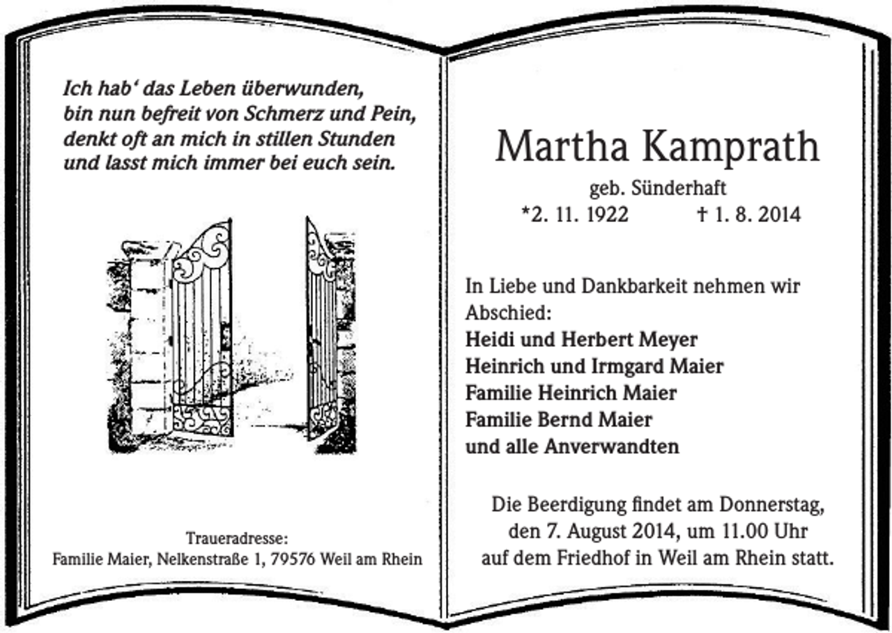<p>Ich hab‘ das Leben überwunden,<br />bin nun befreit von Schmerz und Pein,<br />denkt oft an mich in stillen Stunden<br />und lasst mich immer bei euch sein.</p><p>Martha Kamprath<br />geb. Sünderhaft<br />*2. 11. 1922 † 1. 8. 2014<br />In Liebe und Dankbarkeit nehmen wir<br />Abschied:<br />Heidi und Herbert Meyer<br />Heinrich und Irmgard Maier<br />Familie Heinrich Maier<br />Familie Bernd Maier<br />und alle Anverwandten</p><p>Traueradresse:<br />Familie Maier, Nelkenstraße 1, 79576 Weil am Rhein</p><p>Die Beerdigung findet am Donnerstag,<br />den 7. August 2014, um 11.00 Uhr<br />auf dem Friedhof in Weil am Rhein statt.</p>