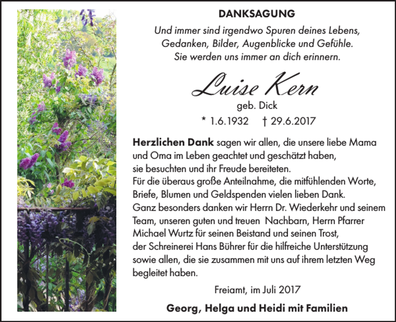 <p>DANKSAGUNG<br />Und immer sind irgendwo Spuren deines Lebens,<br />Gedanken, Bilder, Augenblicke und Gefühle.<br />Sie werden uns immer an dich erinnern.</p><p>Luise Kern<br />geb. Dick<br />* 1.6.1932 † 29.6.2017</p><p>Herzlichen Dank sagen wir allen, die unsere liebe Mama<br />und Oma im Leben geachtet und geschätzt haben,<br />sie besuchten und ihr Freude bereiteten.<br />Für die überaus große Anteilnahme, die mitfühlenden Worte,<br />Briefe, Blumen und Geldspenden vielen lieben Dank.<br />Ganz besonders danken wir Herrn Dr. Wiederkehr und seinem<br />Team, unseren guten und treuen Nachbarn, Herrn Pfarrer<br />Michael Wurtz für seinen Beistand und seinen Trost,<br />der Schreinerei Hans Bührer für die hilfreiche Unterstützung<br />sowie allen, die sie zusammen mit uns auf ihrem letzten Weg<br />begleitet haben.<br />Freiamt, im Juli 2017<br />Georg, Helga und Heidi mit Familien</p>