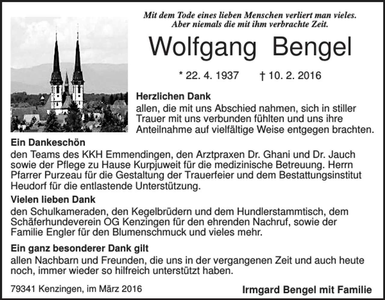 <p>Mit dem Tode eines lieben Menschen verliert man vieles.<br />Aber niemals die mit ihm verbrachte Zeit.</p><p>Wolfgang Bengel<br />* 22. 4. 1937</p><p>† 10. 2. 2016</p><p>Herzlichen Dank</p><p>allen, die mit uns Abschied nahmen, sich in stiller<br />Trauer mit uns verbunden fühlten und uns ihre<br />Anteilnahme auf vielfältige Weise entgegen brachten.<br />Ein Dankeschön</p><p>den Teams des KKH Emmendingen, den Arztpraxen Dr. Ghani und Dr. Jauch<br />sowie der Pflege zu Hause Kurpjuweit für die medizinische Betreuung. Herrn<br />Pfarrer Purzeau für die Gestaltung der Trauerfeier und dem Bestattungsinstitut<br />Heudorf für die entlastende Unterstützung.<br />Vielen lieben Dank<br />den Schulkameraden, den Kegelbrüdern und dem Hundlerstammtisch, dem<br />Schäferhundeverein OG Kenzingen für den ehrenden Nachruf, sowie der<br />Familie Engler für den Blumenschmuck und vieles mehr.<br />Ein ganz besonderer Dank gilt</p><p>allen Nachbarn und Freunden, die uns in der vergangenen Zeit und auch heute<br />noch, immer wieder so hilfreich unterstützt haben.<br />79341 Kenzingen, im März 2016</p><p>Irmgard Bengel mit Familie</p>