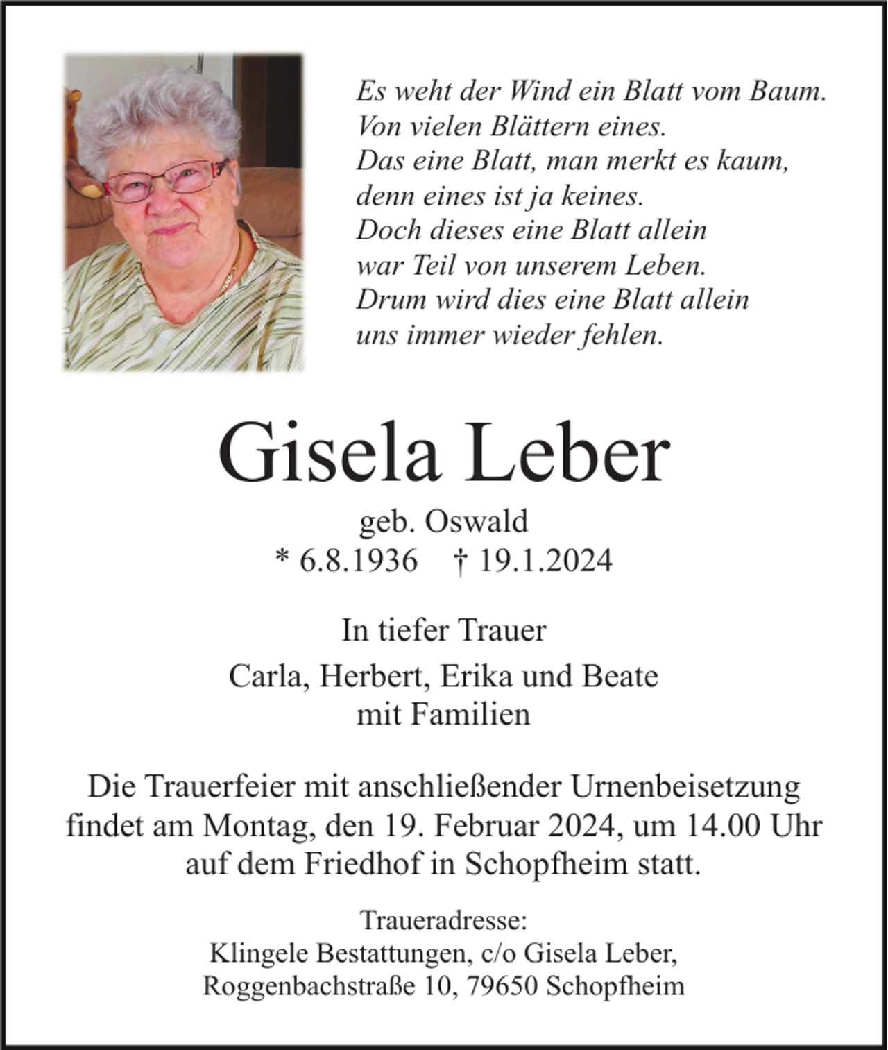 <p>Es weht der Wind ein Blatt vom Baum.<br />Von vielen Blättern eines.<br />Das eine Blatt, man merkt es kaum,<br />denn eines ist ja keines.<br />Doch dieses eine Blatt allein<br />war Teil von unserem Leben.<br />Drum wird dies eine Blatt allein<br />uns immer wieder fehlen.</p><p>Gisela Leber<br />geb. Oswald<br />* 6.8.1936 † 19.1.2024<br />In tiefer Trauer<br />Carla, Herbert, Erika und Beate<br />mit Familien<br />Die Trauerfeier mit anschließender Urnenbeisetzung<br />findet am Montag, den 19. Februar 2024, um 14.00 Uhr<br />auf dem Friedhof in Schopfheim statt.<br />Traueradresse:<br />Klingele Bestattungen, c/o Gisela Leber,<br />Roggenbachstraße 10, 79650 Schopfheim</p>
