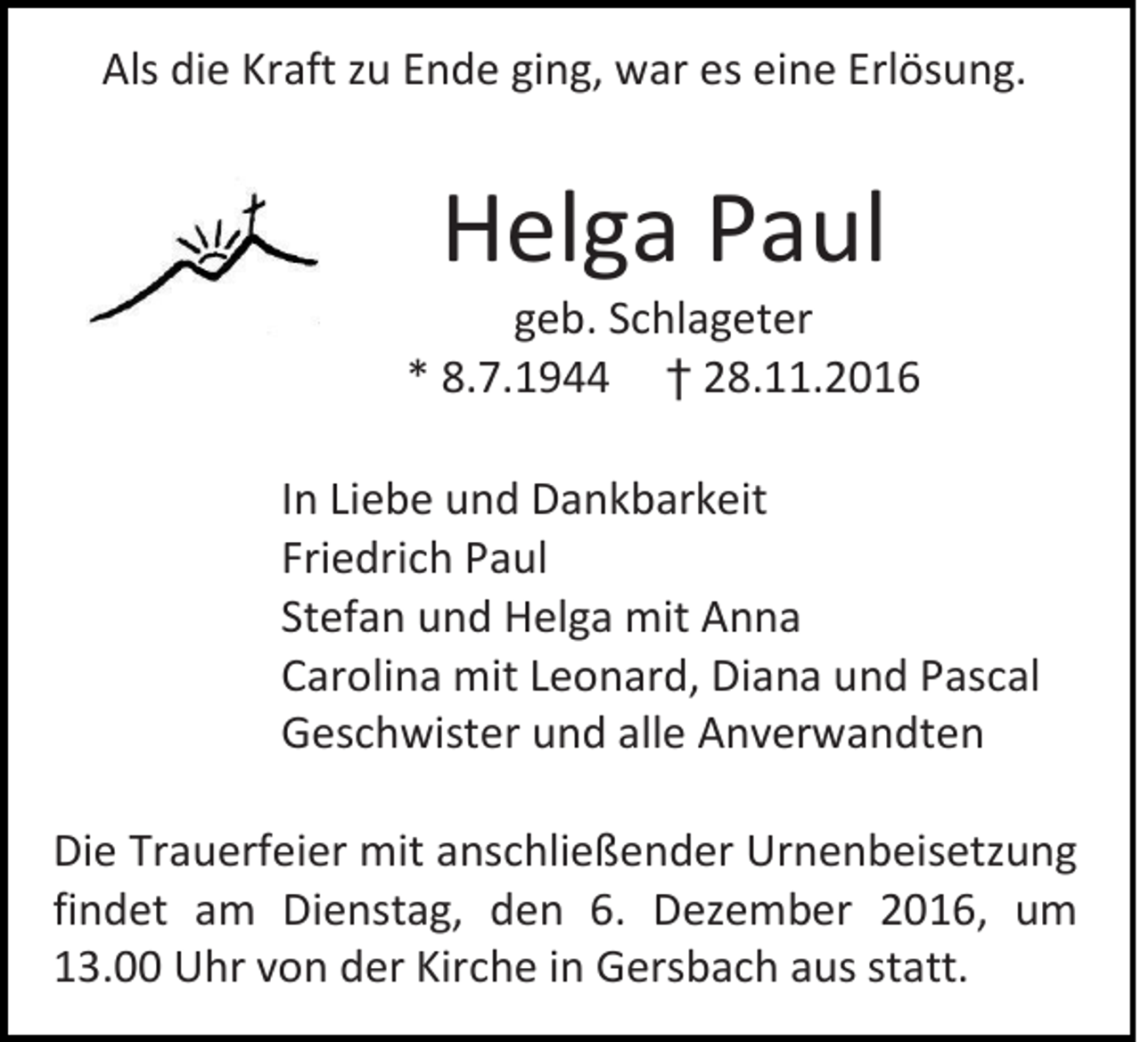 <p>Als die Kraft zu Ende ging, war es eine Erlösung.</p><p>Helga Paul<br />geb. Schlageter<br />* 8.7.1944 † 28.11.2016<br />In Liebe und Dankbarkeit<br />Friedrich Paul<br />Stefan und Helga mit Anna<br />Carolina mit Leonard, Diana und Pascal<br />Geschwister und alle Anverwandten<br />Die Trauerfeier mit anschließender Urnenbeisetzung<br />findet am Dienstag, den 6. Dezember 2016, um<br />13.00 Uhr von der Kirche in Gersbach aus statt.</p>