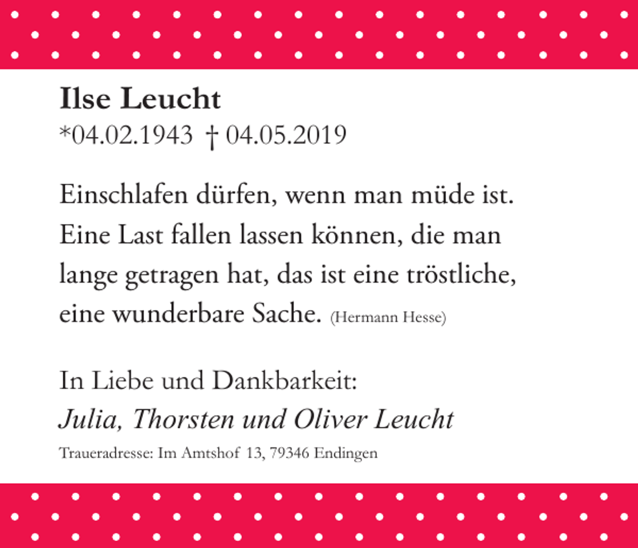 <p>Ilse Leucht</p><p>*04.02.1943 † 04.05.2019</p><p>Einschlafen dürfen, wenn man müde ist.<br />Eine Last fallen lassen können, die man<br />lange getragen hat, das ist eine tröstliche,<br />eine wunderbare Sache. (Hermann Hesse)</p><p>In Liebe und Dankbarkeit:<br />Julia, Thorsten und Oliver Leucht<br />Traueradresse: Im Amtshof 13, 79346 Endingen</p>