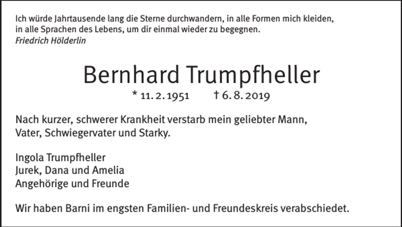<p>Ich würde Jahrtausende lang die Sterne durchwandern, in alle Formen mich kleiden,<br />in alle Sprachen des Lebens, um dir einmal wieder zu begegnen.<br />Friedrich Hölderlin</p><p>Bernhard Trumpfheller<br />* 11. 2. 1951 † 6. 8. 2019</p><p>Nach kurzer, schwerer Krankheit verstarb mein geliebter Mann,<br />Vater, Schwiegervater und Starky.<br />Ingola Trumpfheller<br />Jurek, Dana und Amelia<br />Angehörige und Freunde<br />Wir haben Barni im engsten Familien- und Freundeskreis verabschiedet.</p>