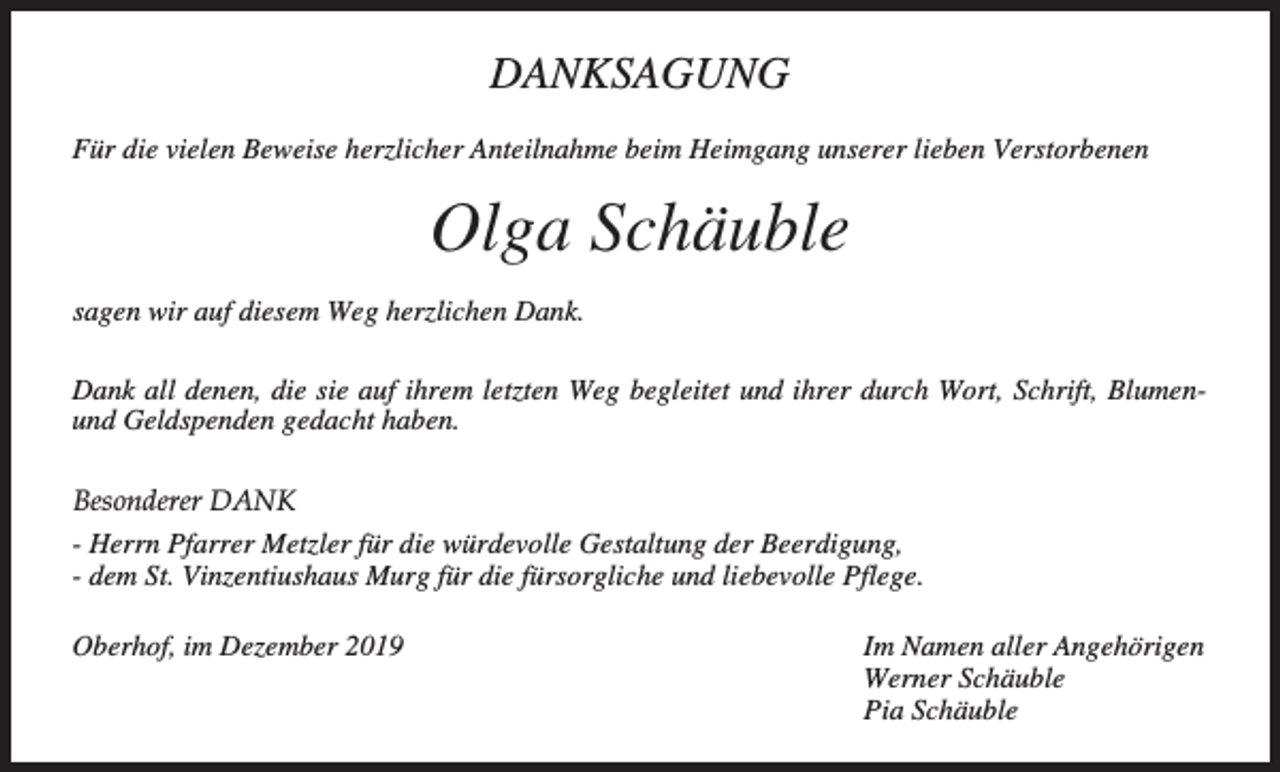 <p>DANKSAGUNG<br />Für die vielen Beweise herzlicher Anteilnahme beim Heimgang unserer lieben Verstorbenen</p><p>Olga Schäuble<br />sagen wir auf diesem Weg herzlichen Dank.<br />Dank all denen, die sie auf ihrem letzten Weg begleitet und ihrer durch Wort, Schrift, Blumenund Geldspenden gedacht haben.<br />Besonderer DANK<br />- Herrn Pfarrer Metzler für die würdevolle Gestaltung der Beerdigung,<br />- dem St. Vinzentiushaus Murg für die fürsorgliche und liebevolle Pflege.<br />Oberhof, im Dezember 2019</p><p>Im Namen aller Angehörigen<br />Werner Schäuble<br />Pia Schäuble</p>