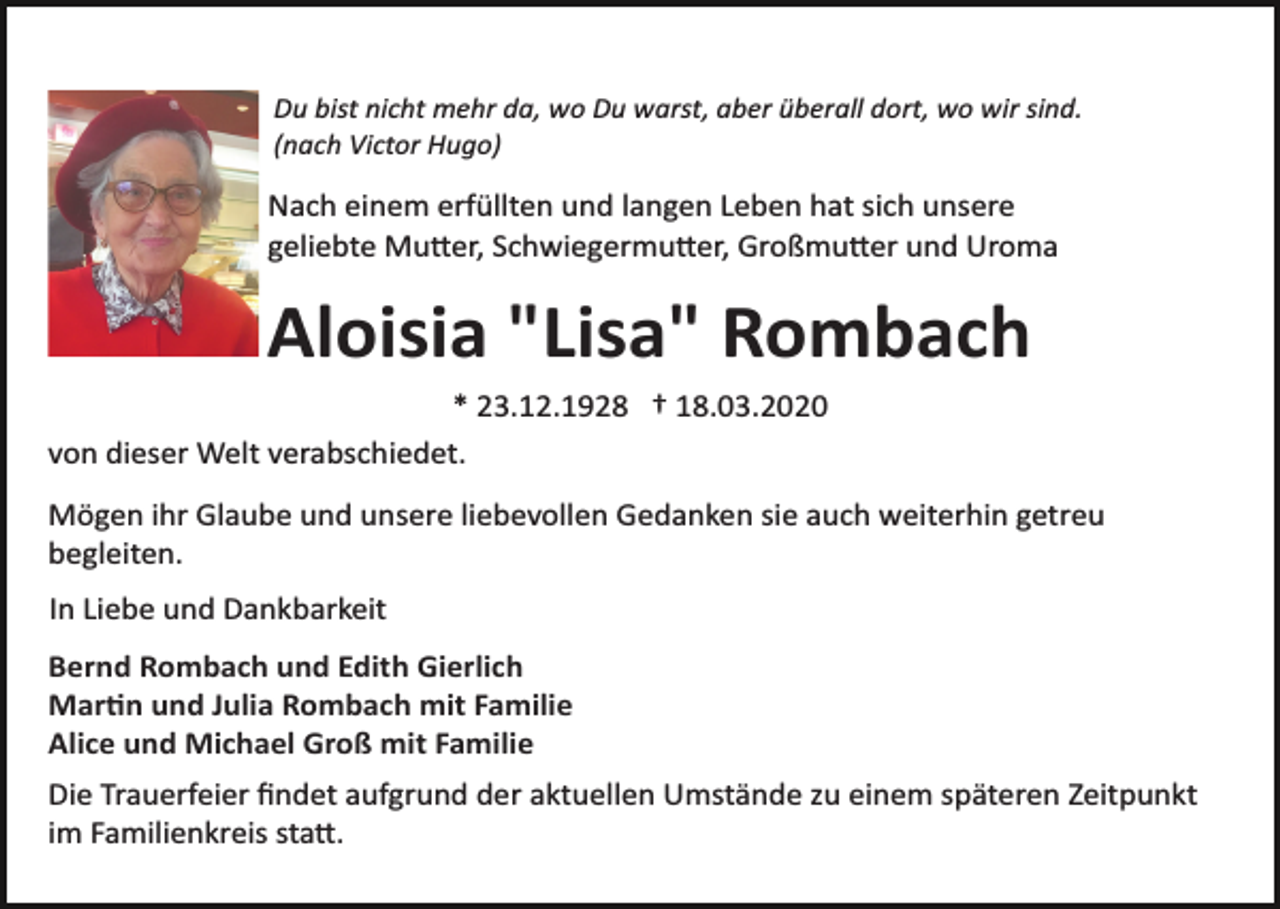 <p>Du bist nicht mehr da, wo Du warst, aber überall dort, wo wir sind.<br />(nach Victor Hugo)</p><p>Nach einem erfüllten und langen Leben hat sich unsere<br />geliebte Mu�er, Schwiegermu�er, Großmu�er und Uroma</p><p>Aloisia "Lisa" Rombach<br />* 23.12.1928 † 18.03.2020<br />von dieser Welt verabschiedet.<br />Mögen ihr Glaube und unsere liebevollen Gedanken sie auch weiterhin getreu<br />begleiten.<br />In Liebe und Dankbarkeit<br />Bernd Rombach und Edith Gierlich<br />Mar�n und Julia Rombach mit Familie<br />Alice und Michael Groß mit Familie<br />Die Trauerfeier ﬁndet aufgrund der aktuellen Umstände zu einem späteren Zeitpunkt<br />im Familienkreis sta�.</p>