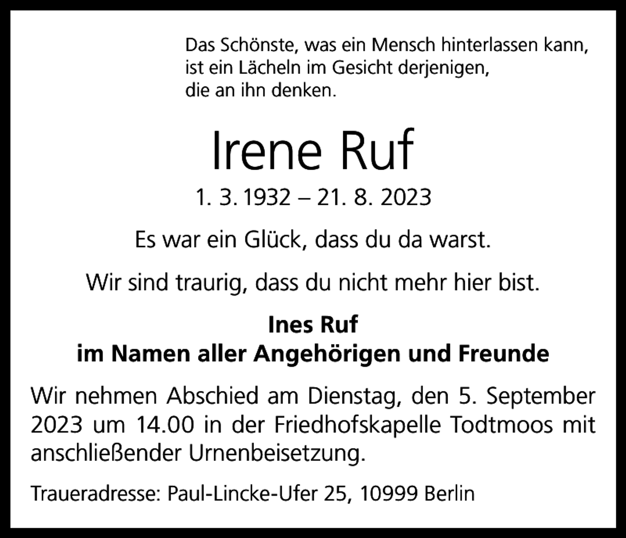 <p>Das Schönste, was ein Mensch hinterlassen kann,<br />ist ein Lächeln im Gesicht derjenigen,<br />die an ihn denken.</p><p>Irene Ruf<br />1. 3. 1932 – 21. 8. 2023<br />Es war ein Glück, dass du da warst.<br />Wir sind traurig, dass du nicht mehr hier bist.<br />Ines Ruf<br />im Namen aller Angehörigen und Freunde<br />Wir nehmen Abschied am Dienstag, den 5. September<br />2023 um 14.00 in der Friedhofskapelle Todtmoos mit<br />anschließender Urnenbeisetzung.<br />Traueradresse: Paul-Lincke-Ufer 25, 10999 Berlin</p>
