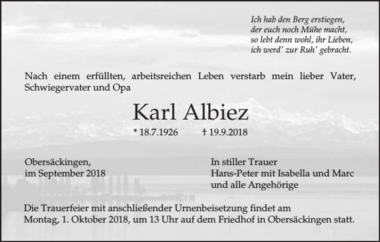 <p>Ich hab den Berg erstiegen,<br />der euch noch Mühe macht,<br />so lebt denn wohl, ihr Lieben,<br />ich werd' zur Ruh' gebracht.</p><p>Nach einem erfüllten, arbeitsreichen Leben verstarb mein lieber Vater,<br />Schwiegervater und Opa</p><p>Karl Albiez<br />* 18.7.1926<br />Obersäckingen,<br />im September 2018</p><p>† 19.9.2018<br />In stiller Trauer<br />Hans-Peter mit Isabella und Marc<br />und alle Angehörige</p><p>Die Trauerfeier mit anschließender Urnenbeisetzung findet am<br />Montag, 1. Oktober 2018, um 13 Uhr auf dem Friedhof in Obersäckingen statt.</p>