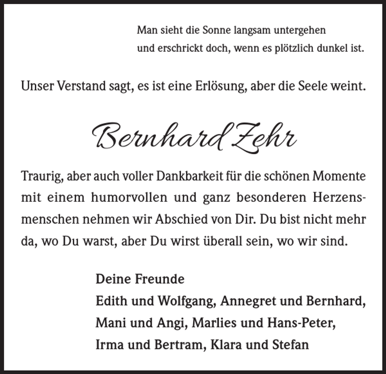 <p>Man sieht die Sonne langsam untergehen<br />und erschrickt doch, wenn es plötzlich dunkel ist.</p><p>Unser Verstand sagt, es ist eine Erlösung, aber die Seele weint.</p><p>Bernhard Zehr<br />Traurig, aber auch voller Dankbarkeit für die schönen Momente<br />mit einem humorvollen und ganz besonderen Herzensmenschen nehmen wir Abschied von Dir. Du bist nicht mehr<br />da, wo Du warst, aber Du wirst überall sein, wo wir sind.<br />Deine Freunde<br />Edith und Wolfgang, Annegret und Bernhard,<br />Mani und Angi, Marlies und Hans-Peter,<br />Irma und Bertram, Klara und Stefan</p>