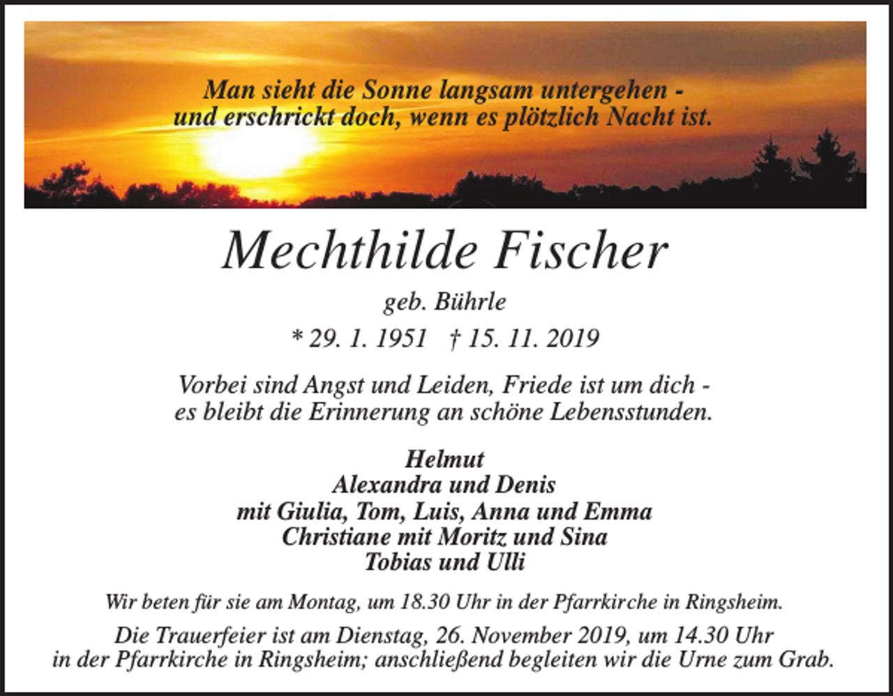<p>Man sieht die Sonne langsam untergehen und erschrickt doch, wenn es plötzlich Nacht ist.</p><p>Mechthilde Fischer<br />geb. Bührle<br />* 29. 1. 1951 † 15. 11. 2019<br />Vorbei sind Angst und Leiden, Friede ist um dich es bleibt die Erinnerung an schöne Lebensstunden.<br />Helmut<br />Alexandra und Denis<br />mit Giulia, Tom, Luis, Anna und Emma<br />Christiane mit Moritz und Sina<br />Tobias und Ulli<br />Wir beten für sie am Montag, um 18.30 Uhr in der Pfarrkirche in Ringsheim.</p><p>Die Trauerfeier ist am Dienstag, 26. November 2019, um 14.30 Uhr<br />in der Pfarrkirche in Ringsheim; anschließend begleiten wir die Urne zum Grab.</p>