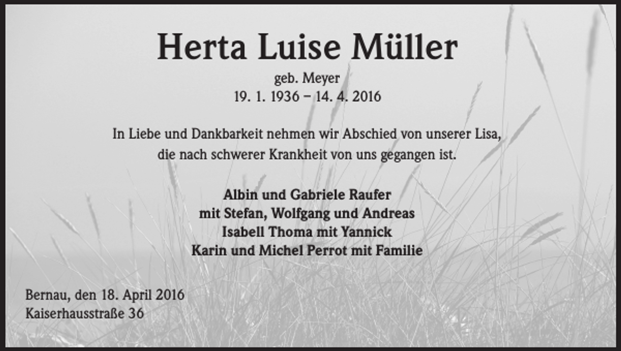 <p>Herta Luise Müller<br />geb. Meyer<br />19. 1. 1936 – 14. 4. 2016</p><p>In Liebe und Dankbarkeit nehmen wir Abschied von unserer Lisa,<br />die nach schwerer Krankheit von uns gegangen ist.<br />Albin und Gabriele Raufer<br />mit Stefan, Wolfgang und Andreas<br />Isabell Thoma mit Yannick<br />Karin und Michel Perrot mit Familie<br />Bernau, den 18. April 2016<br />Kaiserhausstraße 36</p>