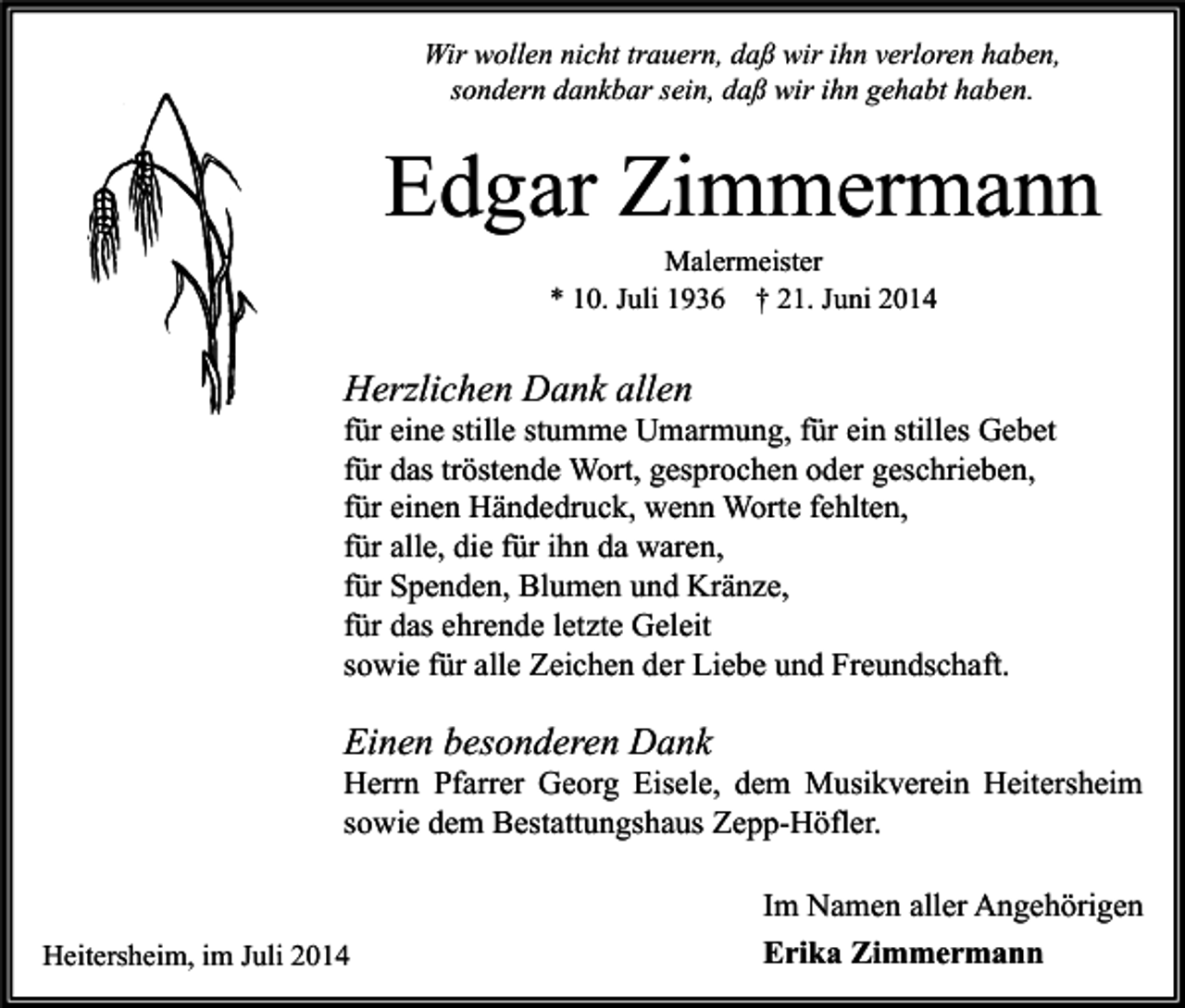 <p>Wir wollen nicht trauern, daß wir ihn verloren haben,<br />sondern dankbar sein, daß wir ihn gehabt haben.</p><p>Edgar Zimmermann<br />Malermeister<br />* 10. Juli 1936 † 21. Juni 2014</p><p>Herzlichen Dank allen</p><p>für eine stille stumme Umarmung, für ein stilles Gebet<br />für das tröstende Wort, gesprochen oder geschrieben,<br />für einen Händedruck, wenn Worte fehlten,<br />für alle, die für ihn da waren,<br />für Spenden, Blumen und Kränze,<br />für das ehrende letzte Geleit<br />sowie für alle Zeichen der Liebe und Freundschaft.</p><p>Einen besonderen Dank</p><p>Herrn Pfarrer Georg Eisele, dem Musikverein Heitersheim<br />sowie dem Bestattungshaus Zepp-Höfler.</p><p>Heitersheim, im Juli 2014</p><p>Im Namen aller Angehörigen<br />Erika Zimmermann</p>