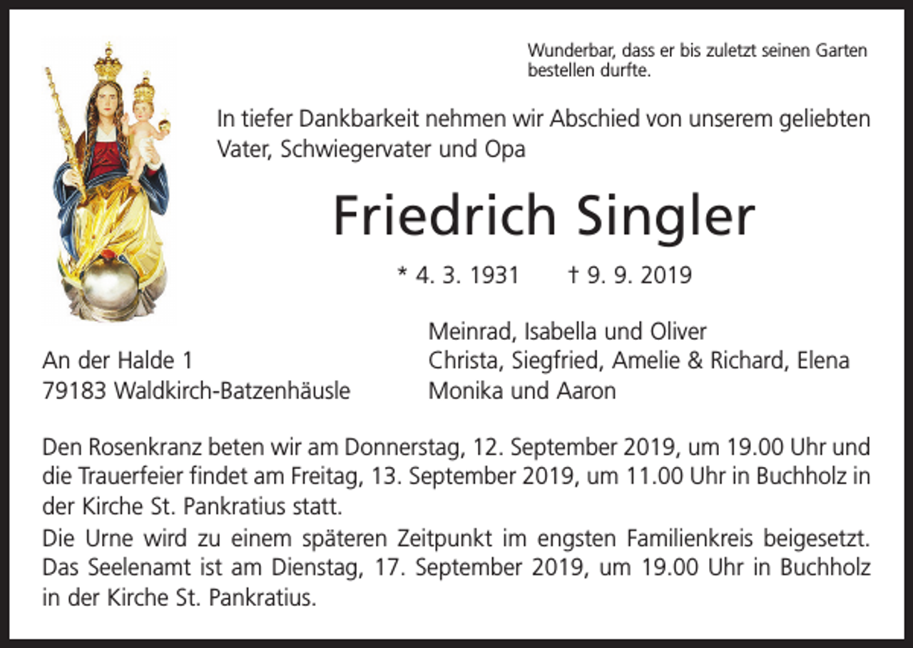 <p>Wunderbar, dass er bis zuletzt seinen Garten<br />bestellen durfte.</p><p>In tiefer Dankbarkeit nehmen wir Abschied von unserem geliebten<br />Vater, Schwiegervater und Opa</p><p>Friedrich Singler<br />* 4. 3. 1931 † 9. 9. 2019</p><p>An der Halde 1<br />79183 Waldkirch-Batzenhäusle</p><p>Meinrad, Isabella und Oliver<br />Christa, Siegfried, Amelie &amp; Richard, Elena<br />Monika und Aaron</p><p>Den Rosenkranz beten wir am Donnerstag, 12. September 2019, um 19.00 Uhr und<br />die Trauerfeier findet am Freitag, 13. September 2019, um 11.00 Uhr in Buchholz in<br />der Kirche St. Pankratius statt.<br />Die Urne wird zu einem späteren Zeitpunkt im engsten Familienkreis beigesetzt.<br />Das Seelenamt ist am Dienstag, 17. September 2019, um 19.00 Uhr in Buchholz<br />in der Kirche St. Pankratius.</p>