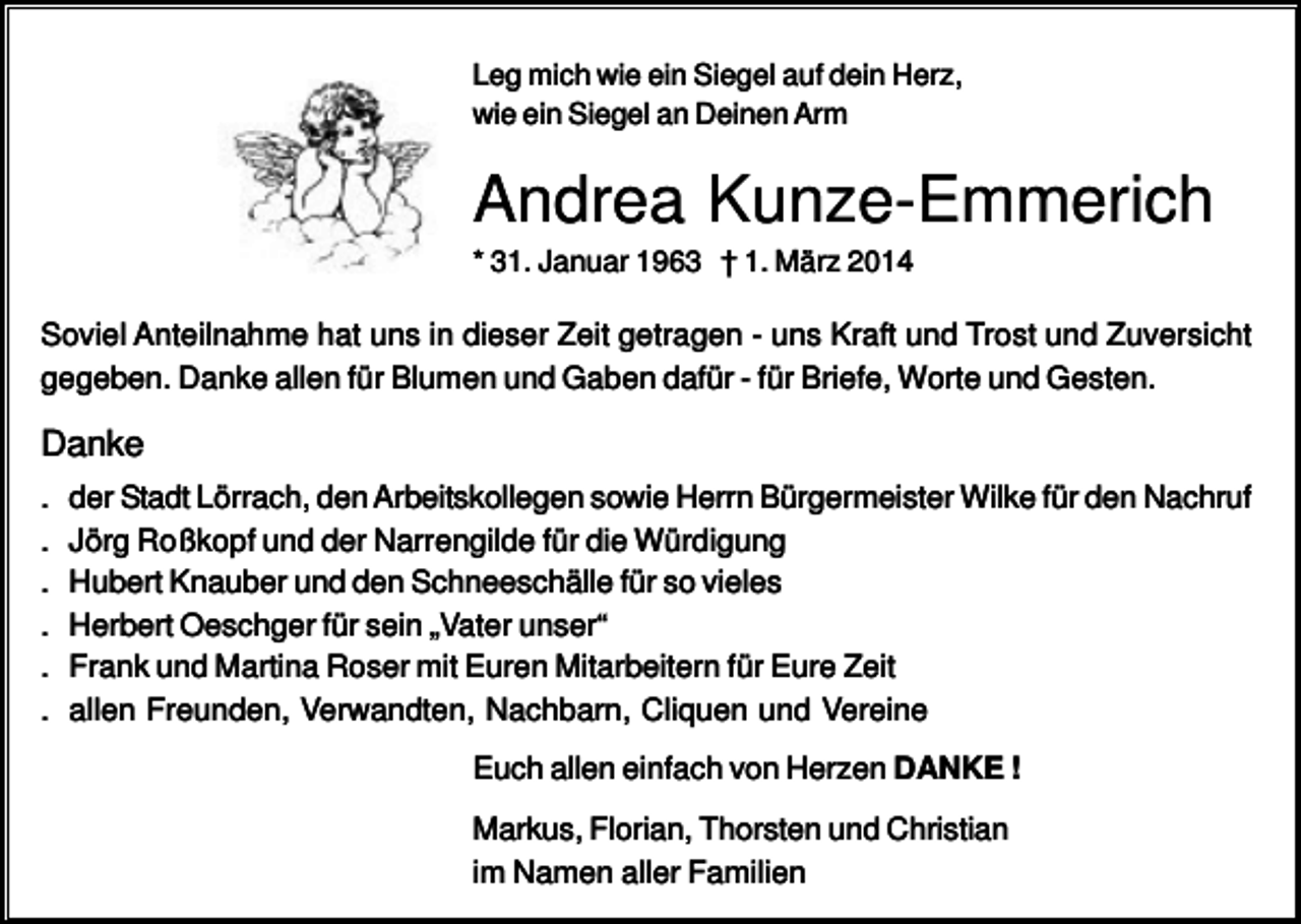 <p>Leg mich wie ein Siegel auf dein Herz,<br />wie ein Siegel an Deinen Arm</p><p>Andrea Kunze-Emmerich<br />* 31. Januar 1963 † 1. März 2014</p><p>Soviel Anteilnahme hat uns in dieser Zeit getragen - uns Kraft und Trost und Zuversicht<br />gegeben. Danke allen für Blumen und Gaben dafür - für Briefe, Worte und Gesten.</p><p>Danke<br />.<br />.<br />.<br />.<br />.<br />.</p><p>der Stadt Lörrach, den Arbeitskollegen sowie Herrn Bürgermeister Wilke für den Nachruf<br />Jörg Roßkopf und der Narrengilde für die Würdigung<br />Hubert Knauber und den Schneeschälle für so vieles<br />Herbert Oeschger für sein „Vater unser“<br />Frank und Martina Roser mit Euren Mitarbeitern für Eure Zeit<br />allen Freunden, Verwandten, Nachbarn, Cliquen und Vereine<br />Euch allen einfach von Herzen DANKE !<br />Markus, Florian, Thorsten und Christian<br />im Namen aller Familien</p>