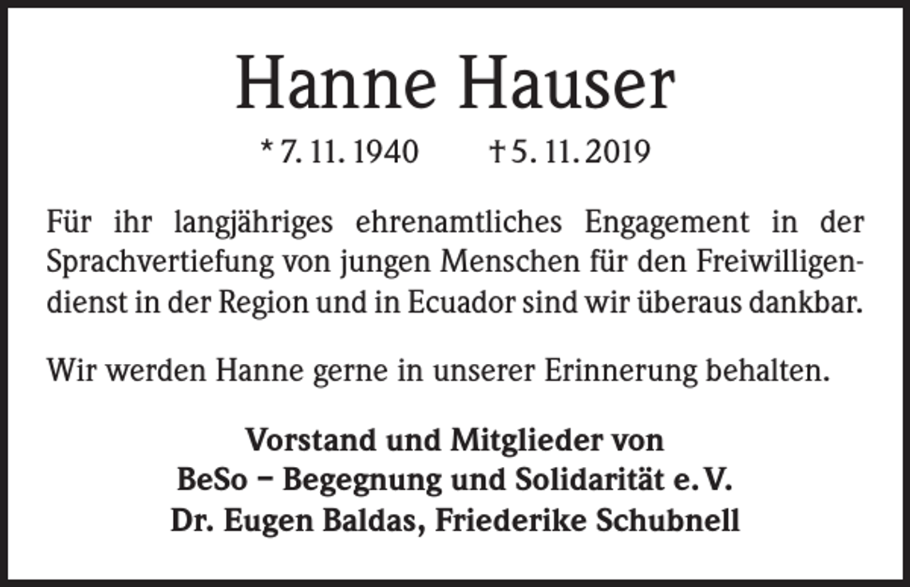 <p>Hanne Hauser<br />* 7. 11. 1940 † 5. 11. 2019<br />Für ihr langjähriges ehrenamtliches Engagement in der<br />Sprachvertiefung von jungen Menschen für den Freiwilligendienst in der Region und in Ecuador sind wir überaus ­dankbar.<br />Wir werden Hanne gerne in unserer Erinnerung behalten.<br />Vorstand und Mitglieder von<br />BeSo – Begegnung und Solidarität e. V.<br />Dr. Eugen Baldas, Friederike Schubnell</p>
