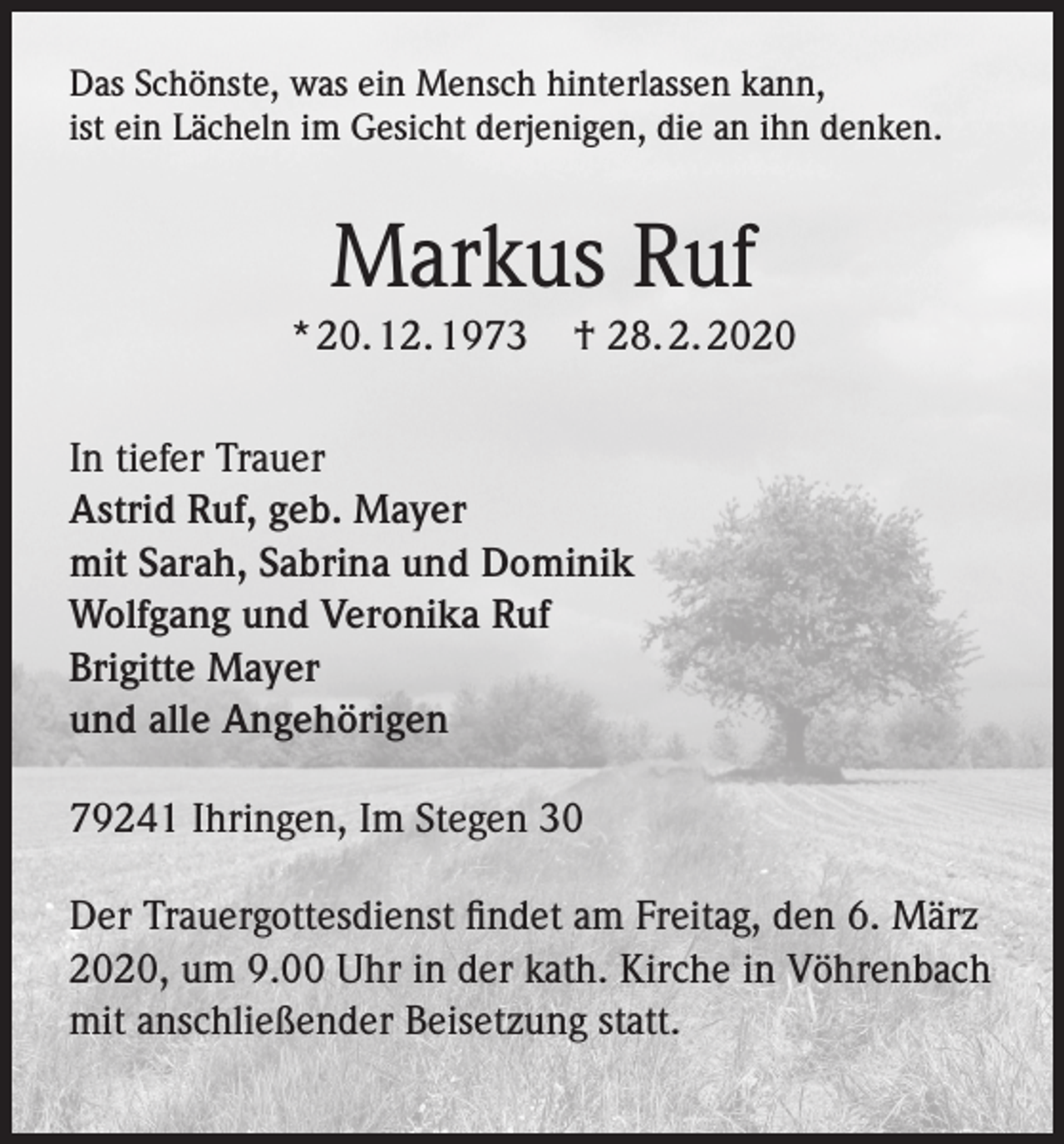 <p>Das Schönste, was ein Mensch hinterlassen kann,<br />ist ein Lächeln im Gesicht derjenigen, die an ihn denken.</p><p>Markus Ruf<br />* 20. 12. 1973</p><p>† 28. 2. 2020</p><p>In tiefer Trauer<br />Astrid Ruf, geb. Mayer<br />mit Sarah, Sabrina und Dominik<br />Wolfgang und Veronika Ruf<br />Brigitte Mayer<br />und alle Angehörigen<br />79241 Ihringen, Im Stegen 30<br />Der Trauergottesdienst findet am Freitag, den 6. März<br />2020, um 9.00 Uhr in der kath. Kirche in Vöhrenbach<br />mit anschließender Beisetzung statt.</p>