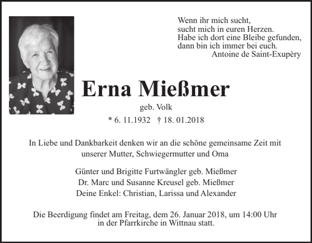 <p>Wenn<br />We n n i hrihr mimich<br />c h s usucht,<br />c ht,<br />s u c ht mich<br />mi c h iinn euren<br />e ur e n Herzen.<br />H er z e n.<br />sucht<br />H a b e i cich<br />h ddort<br />ort eieine<br />n e Bl<br />ei b e gefunden,<br />g ef u n d e n,<br />Habe<br />Bleibe<br />dann<br />bin<br />d a n n bi<br />n iich<br />c h iimmer<br />m m er bbei<br />ei eeuch.<br />u c h.<br />AAntoine<br />nt oi n e dde<br />e SSaint-Exupèry<br />ai nt- E x u p èr y</p><p>EErna<br />r n a Mießmer<br />Mi e ß m e r<br />ggeb.<br />e b. Volk<br />Vol k</p><p>** 6.<br />1. 1 9 3 2 †† 118.<br />8. 001.2018<br />1. 2 0 1 8<br />6. 111.1932<br />IInn Liebe<br />Li e b e und<br />u n d Dankbarkeit<br />D a n k b ar k eit denken<br />d e n k e n wir<br />wir an<br />a n die<br />di e schöne<br />s c h ö ne gemeinsame<br />g e m ei ns a m e Zeit<br />Z eit mit<br />mit<br />unserer<br />u ns er er Mutter,<br />M utt er, Schwiegermutter<br />S c h wi e g e r m utt er und<br />u n d Oma<br />O ma<br />GGünter<br />ü nt er uund<br />n d Bri<br />Brigitte<br />gitt e FFurtwängler<br />urt w ä n gl er geb.<br />g e b. Mießmer<br />Mi e ß m er<br />Dr. Marc<br />Kreusel<br />Dr.<br />M ar c uund<br />n d SSusanne<br />us a n n e Kr<br />e us el geb.<br />g e b. Mießmer<br />Mi e ß m er<br />DDeine<br />ei n e EEnkel:<br />n k el: CChristian,<br />hristi a n, LLarissa<br />ariss a und<br />u n d Alexander<br />Al e x a n d er<br />Die<br />Di<br />e BBeerdigung<br />e er di g u n g fifindet<br />n d et aam<br />m Freitag,<br />Fr eit a g, dem<br />d e m 26.<br />2 6. Januar<br />J a n u ar 2018,<br />20 1 8, uum<br />m 114:00<br />4: Uhr<br />U hr<br />i n der<br />d er Pfarrkirche<br />Pf arr kir c h e iinn Wittnau<br />Wittn a u ststatt.<br />att.<br />in</p>