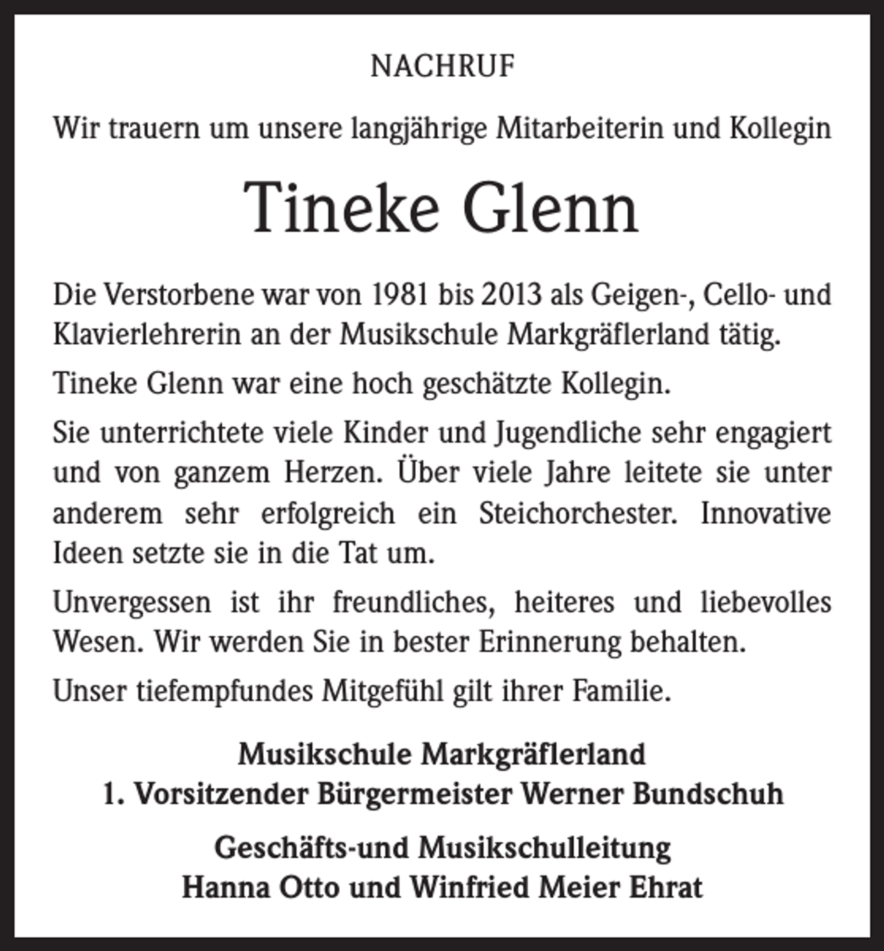 <p>NACHRUF<br />Wir trauern um unsere langjährige Mitarbeiterin und ­Kollegin</p><p>Tineke Glenn<br />Die Verstorbene war von 1981 bis 2013 als Geigen-, Cello- und<br />Klavierlehrerin an der Musikschule Markgräflerland tätig.<br />Tineke Glenn war eine hoch geschätzte Kollegin.<br />Sie unterrichtete viele Kinder und Jugendliche sehr engagiert<br />und von ganzem Herzen. Über viele Jahre leitete sie unter<br />anderem sehr erfolgreich ein Steichorchester. Innovative<br />­Ideen setzte sie in die Tat um.<br />Unvergessen ist ihr freundliches, heiteres und liebevolles<br />Wesen. Wir werden Sie in bester Erinnerung behalten.<br />Unser tiefempfundes Mitgefühl gilt ihrer Familie.<br />Musikschule Markgräflerland<br />1. Vorsitzender Bürgermeister Werner Bundschuh<br />Geschäfts-und Musikschulleitung<br />Hanna Otto und Winfried Meier Ehrat</p>