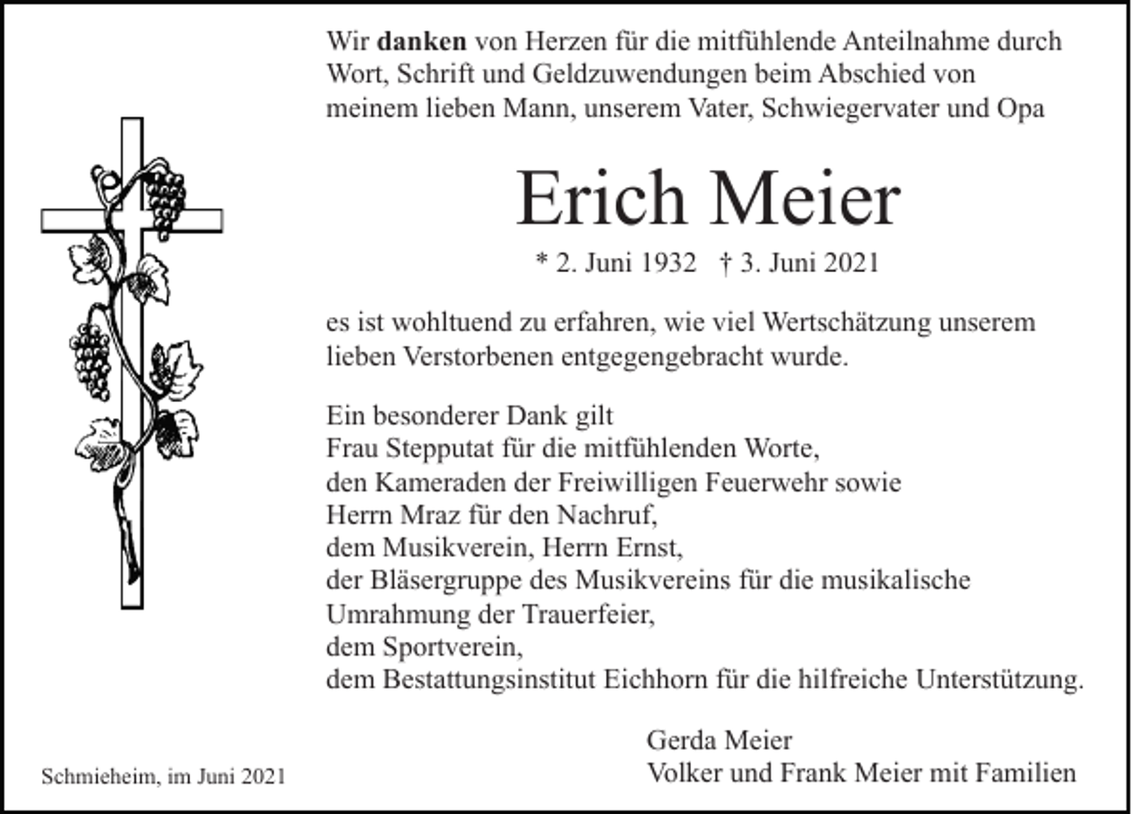 <p>Wir danken von Herzen für die mitfühlende Anteilnahme durch<br />Wort, Schrift und Geldzuwendungen beim Abschied von<br />meinem lieben Mann, unserem Vater, Schwiegervater und Opa</p><p>Erich Meier<br />* 2. Juni 1932 † 3. Juni 2021<br />es ist wohltuend zu erfahren, wie viel Wertschätzung unserem<br />lieben Verstorbenen entgegengebracht wurde.<br />Ein besonderer Dank gilt<br />Frau Stepputat für die mitfühlenden Worte,<br />den Kameraden der Freiwilligen Feuerwehr sowie<br />Herrn Mraz für den Nachruf,<br />dem Musikverein, Herrn Ernst,<br />der Bläsergruppe des Musikvereins für die musikalische<br />Umrahmung der Trauerfeier,<br />dem Sportverein,<br />dem Bestattungsinstitut Eichhorn für die hilfreiche Unterstützung.<br />Schmieheim, im Juni 2021</p><p>Gerda Meier<br />Volker und Frank Meier mit Familien</p>