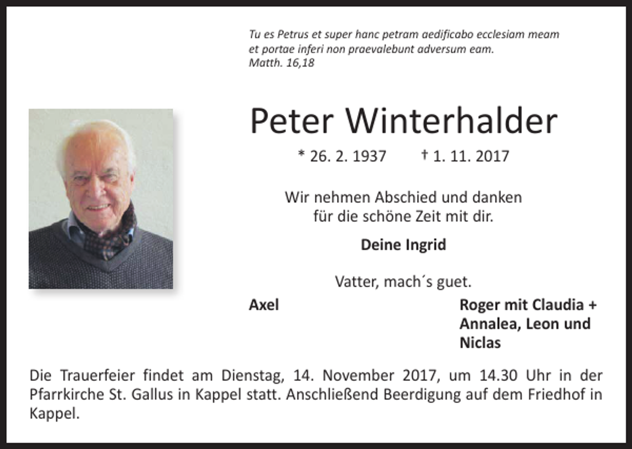 <p>Tu es Petrus et super hanc petram aedificabo ecclesiam meam<br />et portae inferi non praevalebunt adversum eam.<br />Matth. 16,18</p><p>Peter Winterhalder<br />* 26. 2. 1937 † 1. 11. 2017</p><p>Wir nehmen Abschied und danken<br />für die schöne Zeit mit dir.<br />Deine Ingrid<br />Axel</p><p>Vatter, mach´s guet.<br />R<br />oger mit Claudia +<br />Annalea, Leon und<br />Niclas</p><p>Die Trauerfeier findet am Dienstag, 14. November 2017, um 14.30 Uhr in der<br />Pfarrkirche St. Gallus in Kappel statt. Anschließend Beerdigung auf dem Friedhof in<br />Kappel.</p>
