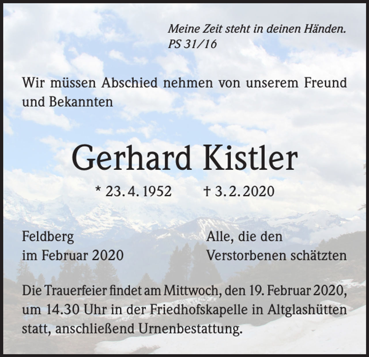 <p>Meine Zeit steht in deinen Händen.<br />PS 31/16</p><p>Wir müssen Abschied nehmen von unserem Freund<br />und Bekannten</p><p>Gerhard Kistler<br />* 23. 4. 1952 † 3. 2. 2020<br />Feldberg<br />im Februar 2020</p><p>Alle, die den<br />Verstorbenen schätzten</p><p>Die Trauerfeier findet am Mittwoch, den 19. Februar 2020,<br />um 14.30 Uhr in der Friedhofskapelle in Altglashütten<br />statt, anschließend Urnenbestattung.</p>