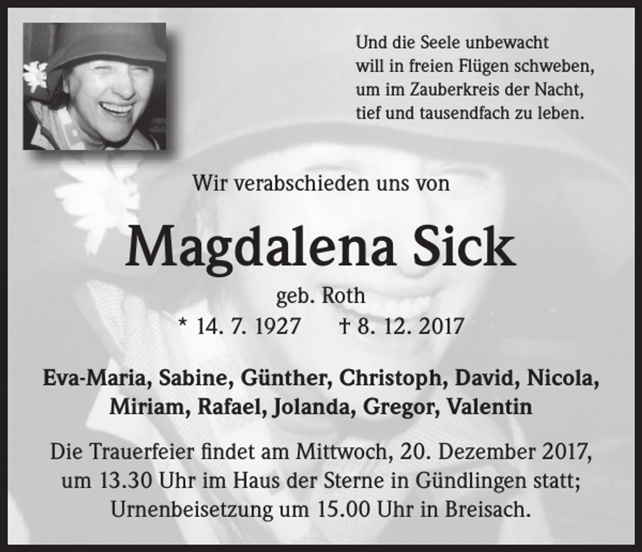 <p>Und die Seele unbewacht<br />will in freien Flügen schweben,<br />um im Zauberkreis der Nacht,<br />tief und tausendfach zu leben.</p><p>Wir verabschieden uns von</p><p>Magdalena Sick<br />geb. Roth<br />* 14. 7. 1927 † 8. 12. 2017<br />Eva-Maria, Sabine, Günther, Christoph, David, Nicola,<br />Miriam, Rafael, Jolanda, Gregor, Valentin<br />Die Trauerfeier findet am Mittwoch, 20. Dezember 2017,<br />um 13.30 Uhr im Haus der Sterne in Gündlingen statt;<br />Urnenbeisetzung um 15.00 Uhr in Breisach.</p>