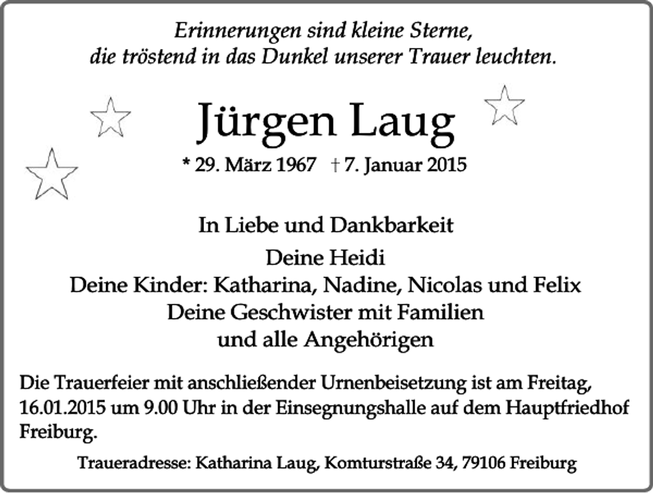 <p>Erinnerungen sind kleine Sterne,<br />die tröstend in das Dunkel unserer Trauer leuchten.</p><p>Jürgen Laug</p><p>* 29. März 196. Januar 2015</p><p>In Liebe und Dankbarkeit<br />Deine Heidi<br />Deine Kinder: Katharina, Nadine, Nicolas und Felix<br />Deine Geschwister mit Familien<br />und alle Angehörigen<br />Die Trauerfeier mit anschließender Urnenbeisetzung ist am Freitag,<br />16.01.2015 um 9.00 Uhr in der Einsegnungshalle auf dem Hauptfriedhof<br />Freiburg.<br />Traueradresse: Katharina Laug, Komturstraße 34, 79106 Freiburg</p>