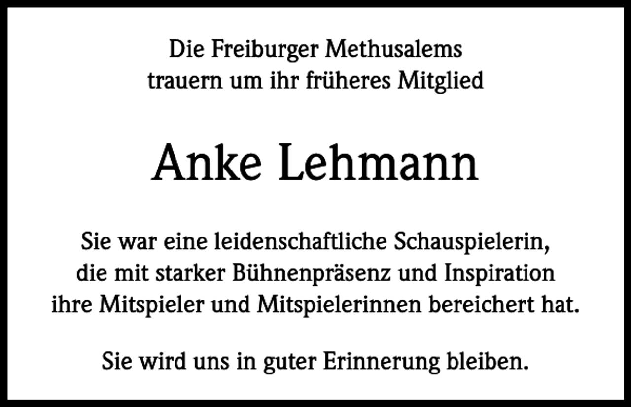 <p>Die Freiburger Methusalems<br />trauern um ihr früheres Mitglied</p><p>Anke Lehmann<br />Sie war eine leidenschaftliche Schauspielerin,<br />die mit starker Bühnenpräsenz und Inspiration<br />ihre Mitspieler und Mitspielerinnen bereichert hat.<br />Sie wird uns in guter Erinnerung bleiben.</p>