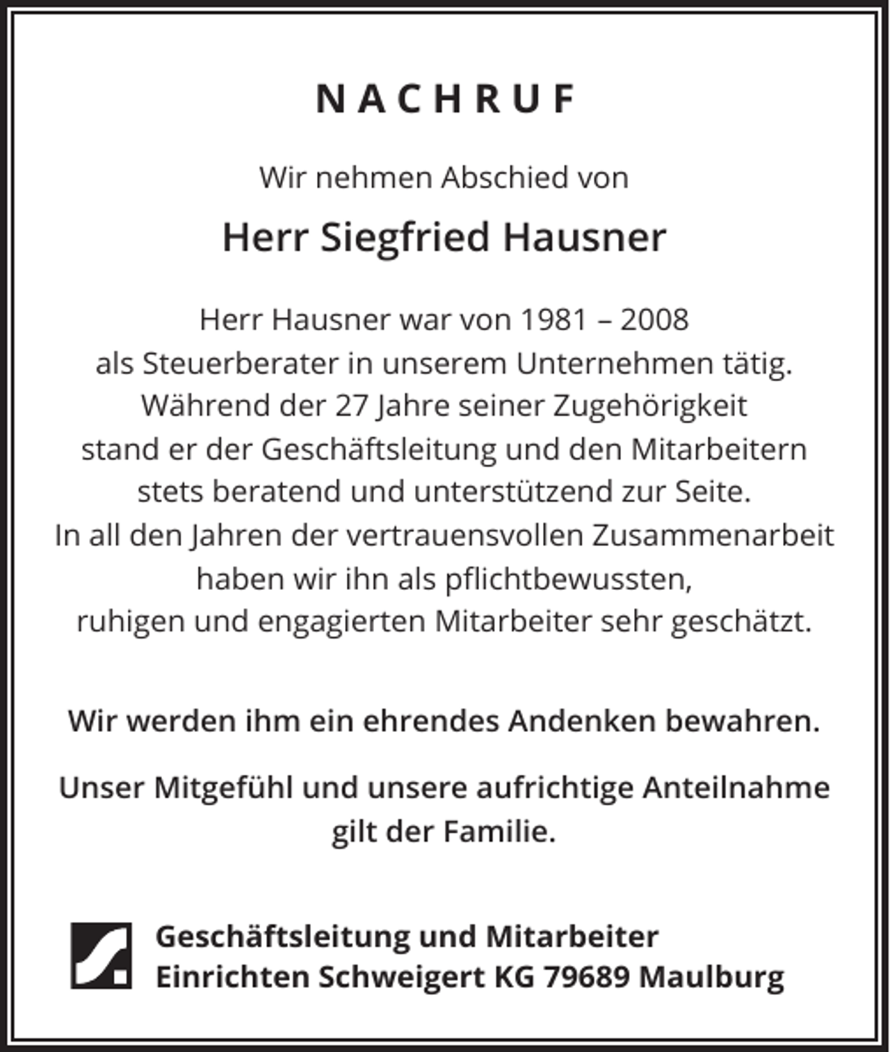 <p>NACHRUF<br />Wir nehmen Abschied von</p><p>Herr Siegfried Hausner<br />Herr Hausner war von 1981 – 2008<br />als Steuerberater in unserem Unternehmen tätig.<br />Während der 27 Jahre seiner Zugehörigkeit<br />stand er der Geschäftsleitung und den Mitarbeitern<br />stets beratend und unterstützend zur Seite.<br />In all den Jahren der vertrauensvollen Zusammenarbeit<br />haben wir ihn als pflichtbewussten,<br />ruhigen und engagierten Mitarbeiter sehr geschätzt.<br />Wir werden ihm ein ehrendes Andenken bewahren.<br />Unser Mitgefühl und unsere aufrichtige Anteilnahme<br />gilt der Familie.</p><p>Geschäftsleitung und Mitarbeiter<br />Einrichten Schweigert KG 79689 Maulburg</p>