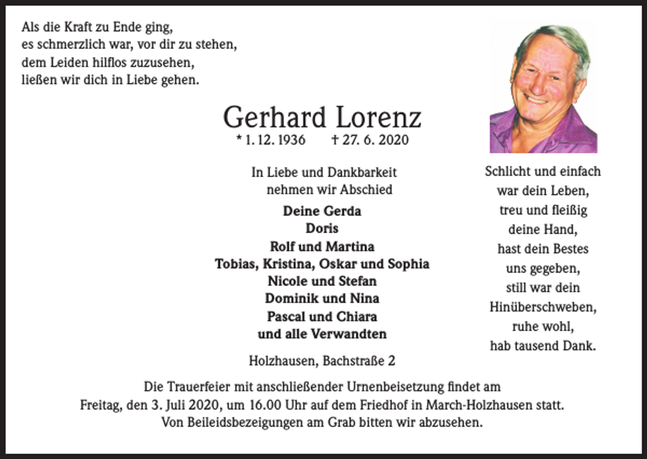 <p>Als die Kraft zu Ende ging,<br />es schmerzlich war, vor dir zu stehen,<br />dem Leiden hilflos zuzusehen,<br />ließen wir dich in Liebe gehen.</p><p>Gerhard Lorenz<br />* 1. 12. 1936</p><p>† 27. 6. 2020</p><p>In Liebe und Dankbarkeit<br />nehmen wir Abschied<br />Deine Gerda<br />Doris<br />Rolf und Martina<br />Tobias, Kristina, Oskar und Sophia<br />Nicole und Stefan<br />Dominik und Nina<br />Pascal und Chiara<br />und alle Verwandten<br />Holzhausen, Bachstraße 2</p><p>Schlicht und einfach<br />war dein Leben,<br />treu und fleißig<br />deine Hand,<br />hast dein Bestes<br />uns gegeben,<br />still war dein<br />Hinüberschweben,<br />ruhe wohl,<br />hab tausend Dank.</p><p>Die Trauerfeier mit anschließender Urnenbeisetzung findet am<br />Freitag, den 3. Juli 2020, um 16.00 Uhr auf dem Friedhof in March-Holzhausen statt.<br />Von Beileidsbezeigungen am Grab bitten wir abzusehen.</p>