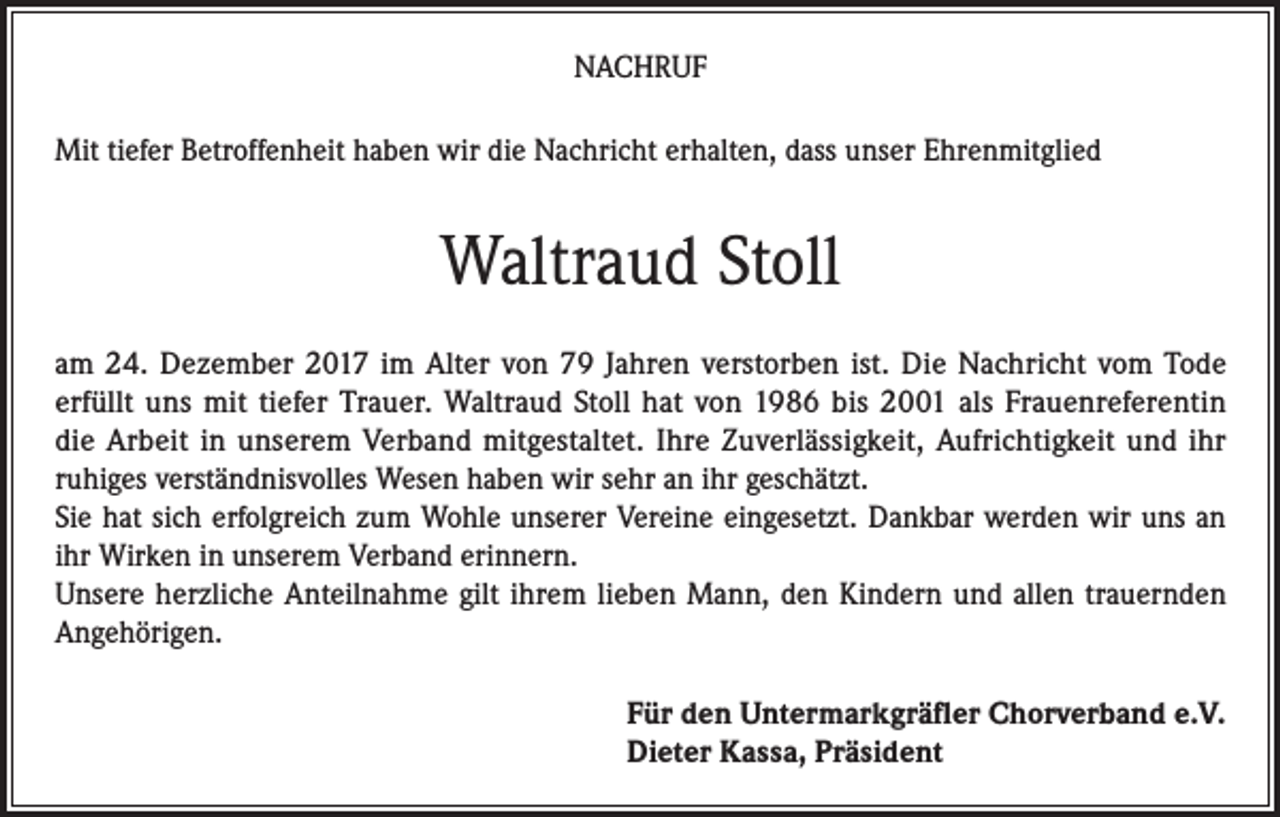 <p>NACHRUF<br />Mit tiefer Betroffenheit haben wir die Nachricht erhalten, dass unser Ehrenmitglied</p><p>Waltraud Stoll<br />am 24. Dezember 2017 im Alter von 79 Jahren verstorben ist. Die Nachricht vom Tode<br />erfüllt uns mit tiefer Trauer. Waltraud Stoll hat von 1986 bis 2001 als Frauenreferentin<br />die Arbeit in unserem Verband mitgestaltet. Ihre Zuverlässigkeit, Aufrichtigkeit und ihr<br />ruhiges verständnisvolles Wesen haben wir sehr an ihr geschätzt.<br />Sie hat sich erfolgreich zum Wohle unserer Vereine eingesetzt. Dankbar werden wir uns an<br />ihr Wirken in unserem Verband erinnern.<br />Unsere herzliche Anteilnahme gilt ihrem lieben Mann, den Kindern und allen trauernden<br />Angehörigen.<br />Für den Untermarkgräfler Chorverband e.V.<br />Dieter Kassa, Präsident</p>