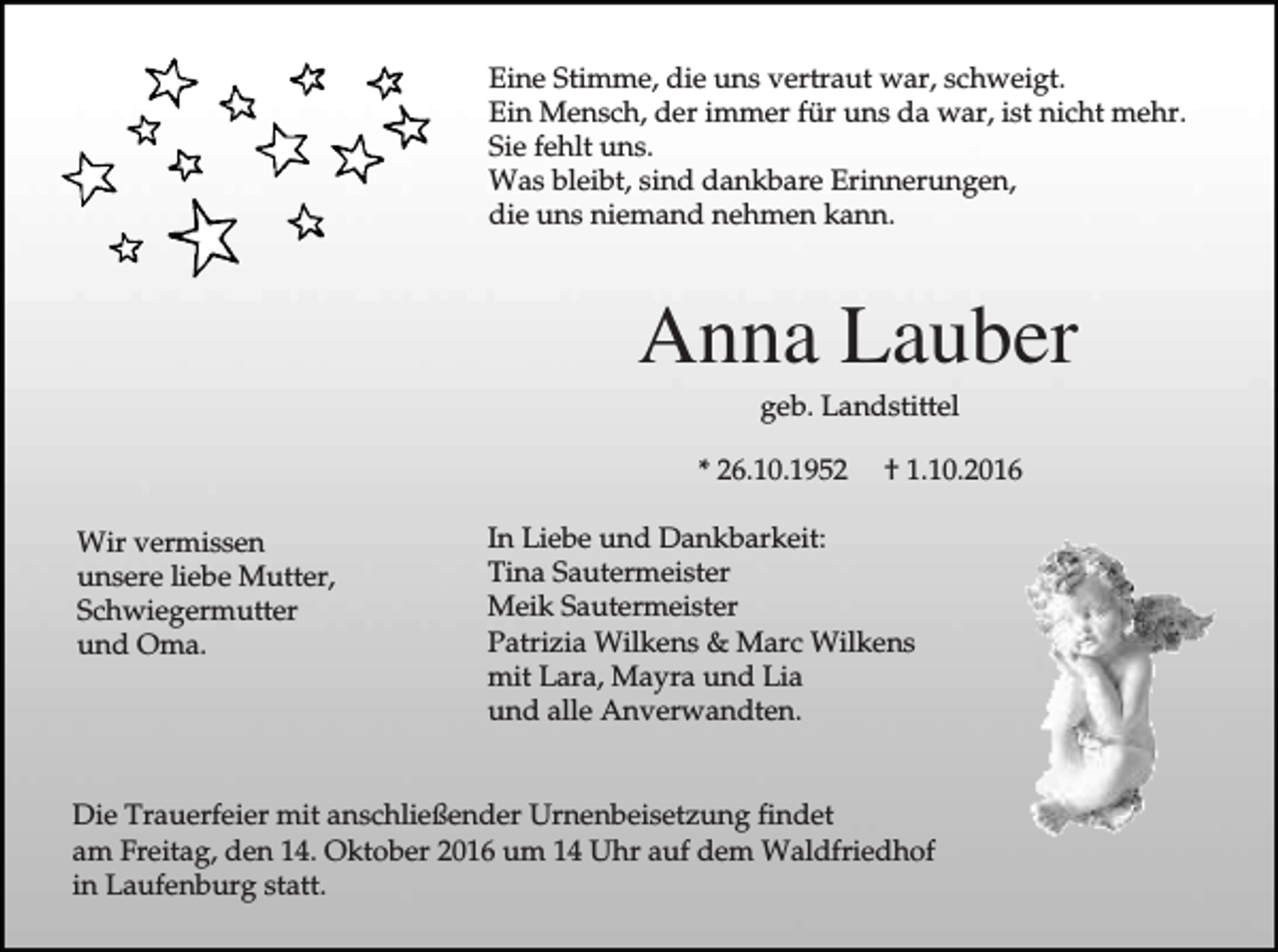 <p>Eine Stimme, die uns vertraut war, schweigt.<br />Ein Mensch, der immer für uns da war, ist nicht mehr.<br />Sie fehlt uns.<br />Was bleibt, sind dankbare Erinnerungen,<br />die uns niemand nehmen kann.</p><p>Anna Lauber<br />geb. Landstittel<br />* 26.10.1952<br />Wir vermissen<br />unsere liebe Mutter,<br />Schwiegermutter<br />und Oma.</p><p>† 1.10.2016</p><p>In Liebe und Dankbarkeit:<br />Tina Sautermeister<br />Meik Sautermeister<br />Patrizia Wilkens &amp; Marc Wilkens<br />mit Lara, Mayra und Lia<br />und alle Anverwandten.</p><p>Die Trauerfeier mit anschließender Urnenbeisetzung findet<br />am Freitag, den 14. Oktober 2016 um 14 Uhr auf dem Waldfriedhof<br />in Laufenburg statt.</p>