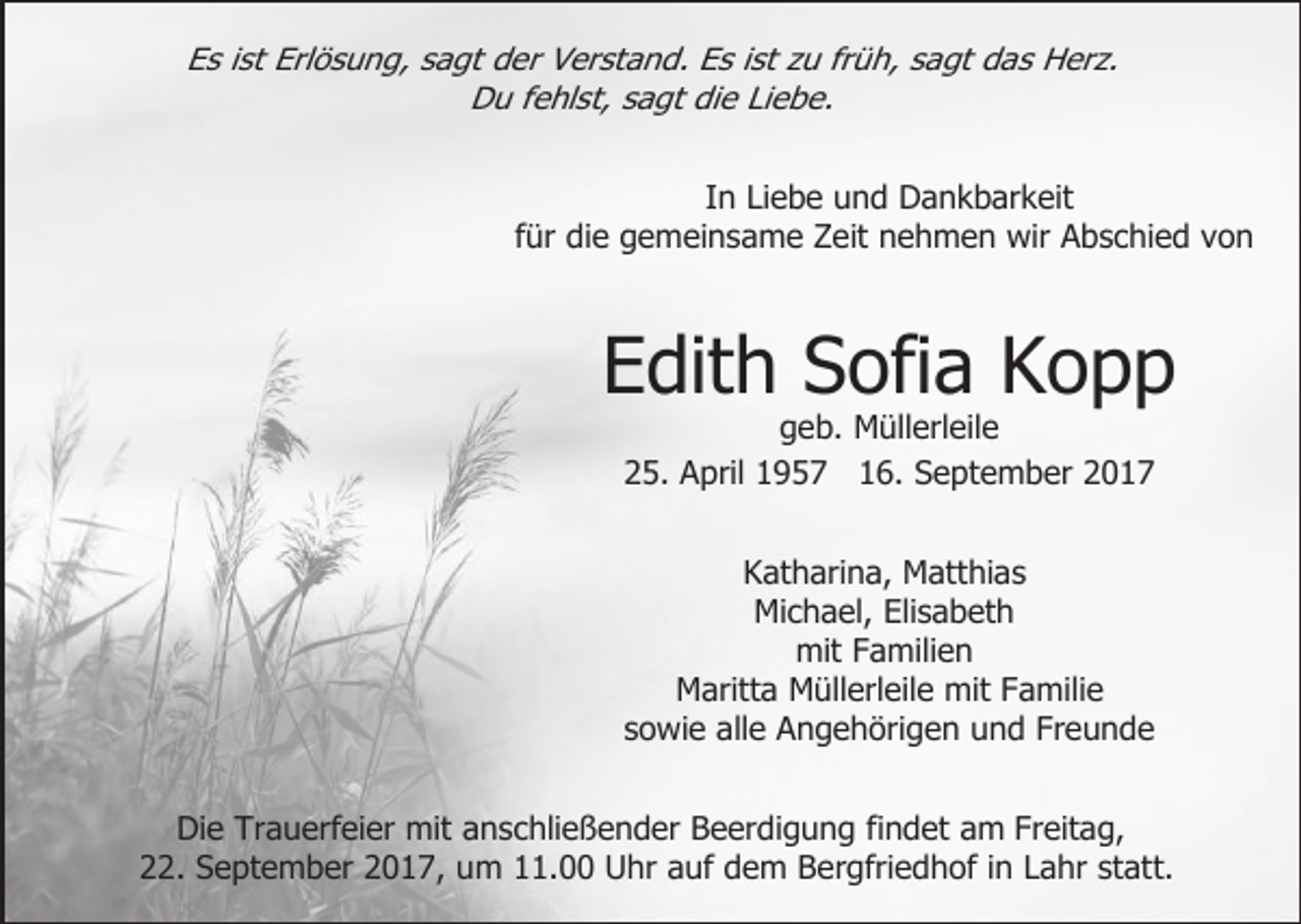 <p>Es ist Erlösung, sagt der Verstand. Es ist zu früh, sagt das Herz.<br />Du fehlst, sagt die Liebe.<br />In Liebe und Dankbarkeit<br />für die gemeinsame Zeit nehmen wir Abschied von</p><p>Edith Sofia Kopp<br />geb. Müllerleile<br />25. April 1957 16. September 2017<br />Katharina, Matthias<br />Michael, Elisabeth<br />mit Familien<br />Maritta Müllerleile mit Familie<br />sowie alle Angehörigen und Freunde<br />Die Trauerfeier mit anschließender Beerdigung findet am Freitag,<br />22. September 2017, um 11.00 Uhr auf dem Bergfriedhof in Lahr statt.</p>