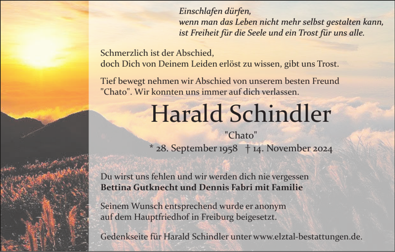 <p>Einschlafen dürfen,<br />wenn man das Leben nicht mehr selbst gestalten kann,<br />ist Freiheit für die Seele und ein Trost für uns alle.<br />Schmerzlich ist der Abschied,<br />doch Dich von Deinem Leiden erlöst zu wissen, gibt uns Trost.<br />Tief bewegt nehmen wir Abschied von unserem besten Freund<br />"Chato". Wir konnten uns immer auf dich verlassen.</p><p>Harald Schindler<br />"Chato"<br />* 28. September 1958 † 14. November 2024<br />Du wirst uns fehlen und wir werden dich nie vergessen<br />Bettina Gutknecht und Dennis Fabri mit Familie<br />Seinem Wunsch entsprechend wurde er anonym<br />auf dem Hauptfriedhof in Freiburg beigesetzt.<br />Gedenkseite für Harald Schindler unter www.elztal­bestattungen.de.</p>