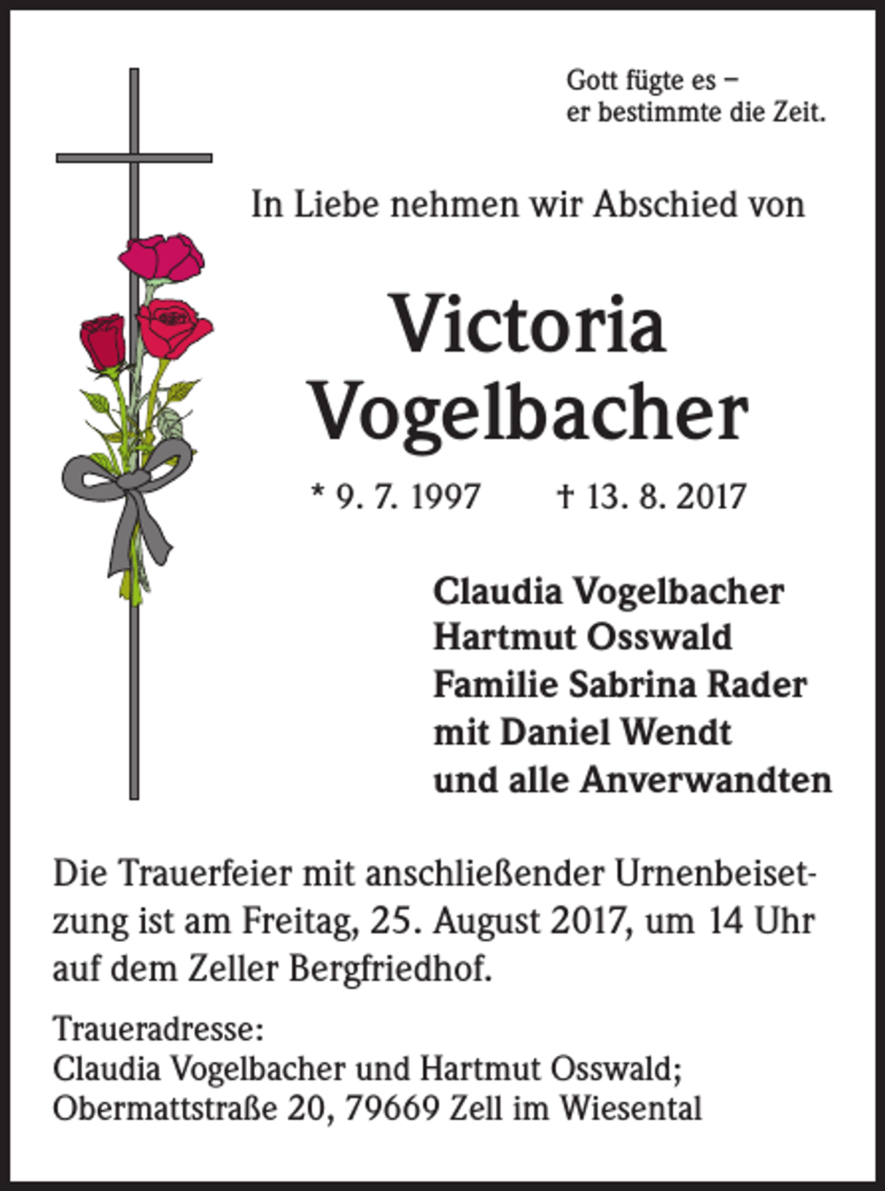 <p>Gott fügte es –<br />er bestimmte die Zeit.</p><p>In Liebe nehmen wir Abschied von</p><p>Victoria<br />Vogelbacher<br />* 9. 7. 1997 † 13. 8. 2017</p><p>Claudia Vogelbacher<br />Hartmut Osswald<br />Familie Sabrina Rader<br />mit Daniel Wendt<br />und alle Anverwandten<br />Die Trauerfeier mit anschließender Urnenbeisetzung ist am Freitag, 25. August 2017, um 14 Uhr<br />auf dem Zeller Bergfriedhof.<br />Traueradresse:<br />Claudia Vogelbacher und Hartmut Osswald;<br />Obermattstraße 20, 79669 Zell im Wiesental</p>