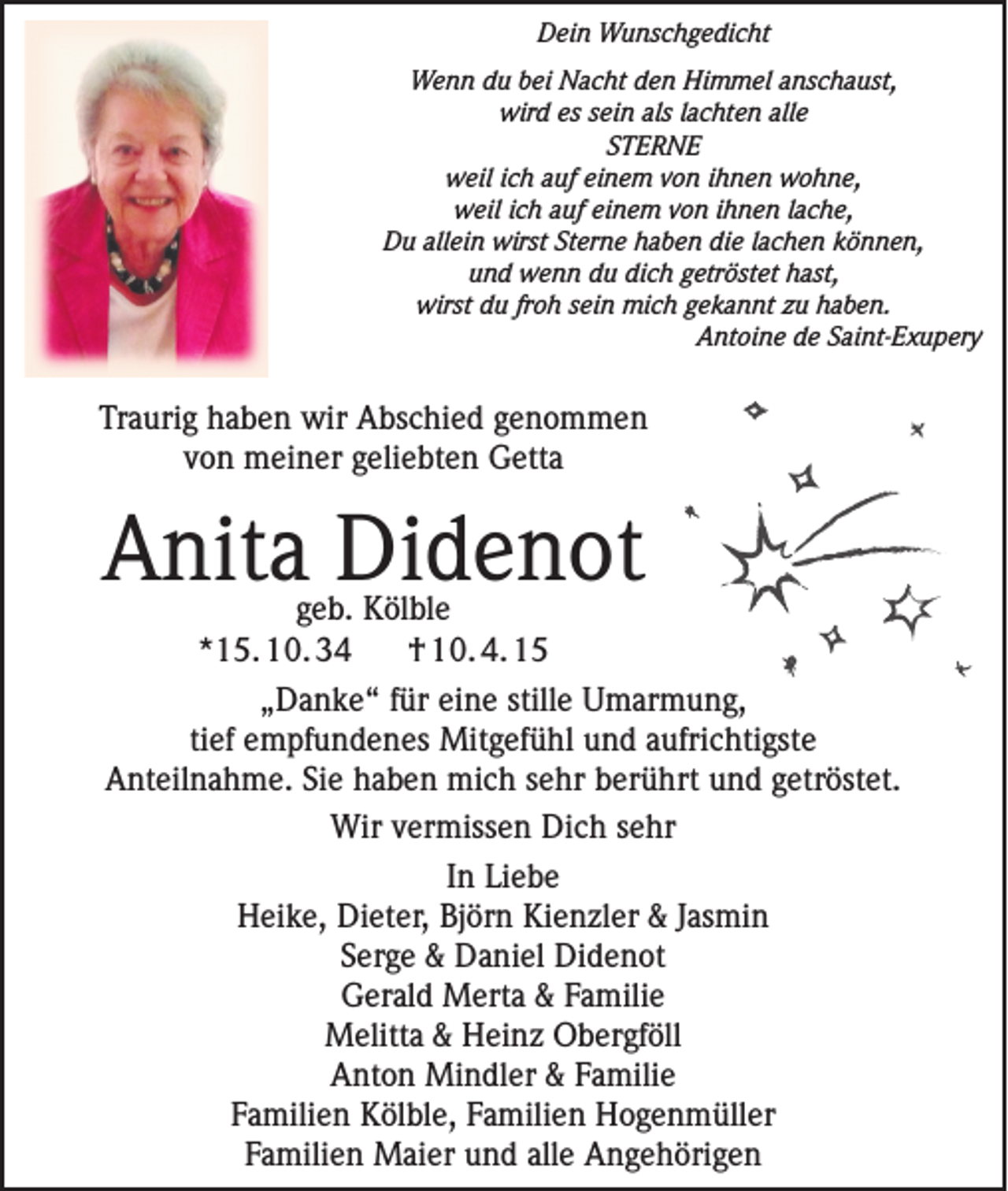 <p>Dein Wunschgedicht</p><p>Wenn du bei Nacht den Himmel anschaust,<br />wird es sein als lachten alle<br />STERNE<br />weil ich auf einem von ihnen wohne,<br />weil ich auf einem von ihnen lache,<br />Du allein wirst Sterne haben die lachen können,<br />und wenn du dich getröstet hast,<br />wirst du froh sein mich gekannt zu haben.<br />Antoine de Saint-Exupery</p><p>Traurig haben wir Abschied genommen<br />von meiner geliebten Getta</p><p>Anita Didenot<br />geb. Kölble<br />*15. 10. 34<br />† 10. 4. 15</p><p>„Danke“ für eine stille Umarmung,<br />tief empfundenes Mitgefühl und aufrichtigste<br />Anteilnahme. Sie haben mich sehr berührt und getröstet.<br />Wir vermissen Dich sehr<br />In Liebe<br />Heike, Dieter, Björn Kienzler &amp; Jasmin<br />Serge &amp; Daniel Didenot<br />Gerald Merta &amp; Familie<br />Melitta &amp; Heinz Obergföll<br />Anton Mindler &amp; Familie<br />Familien Kölble, Familien Hogenmüller<br />Familien Maier und alle Angehörigen</p>