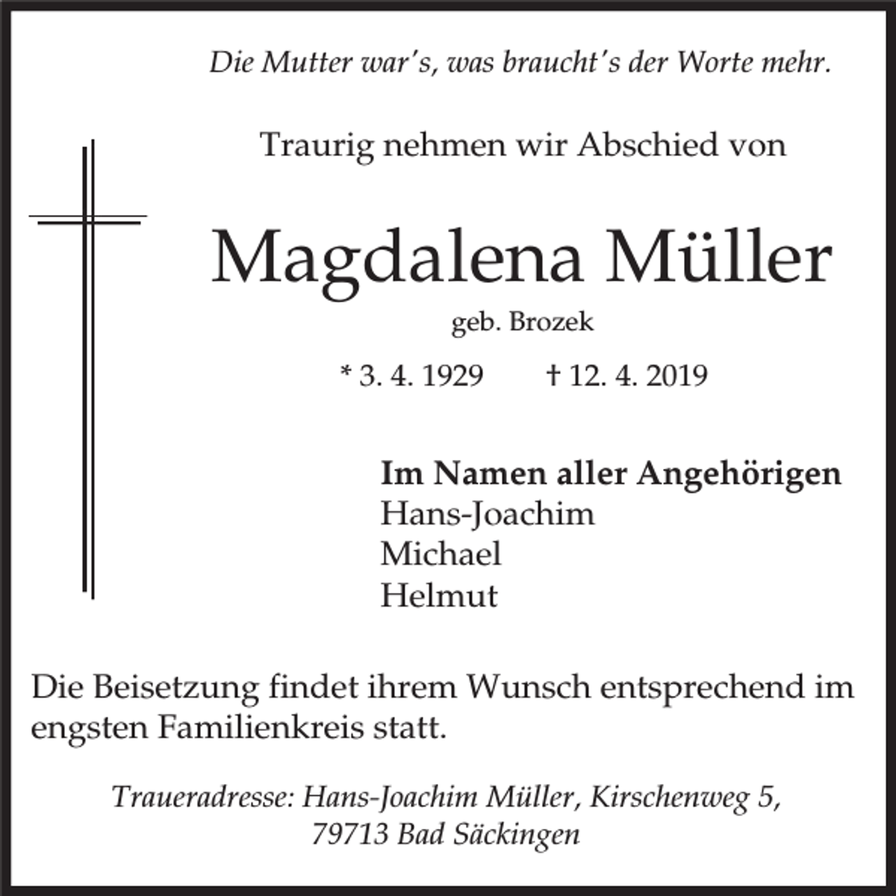 <p>Die Mutter war's, was braucht's der Worte mehr.</p><p>Traurig nehmen wir Abschied von</p><p>Magdalena Müller<br />geb. Brozek</p><p>* 3. 4. 1929</p><p>† 12. 4. 2019</p><p>Im Namen aller Angehörigen<br />Hans-Joachim<br />Michael<br />Helmut<br />Die Beisetzung findet ihrem Wunsch entsprechend im<br />engsten Familienkreis statt.<br />Traueradresse: Hans-Joachim Müller, Kirschenweg 5,<br />79713 Bad Säckingen</p>