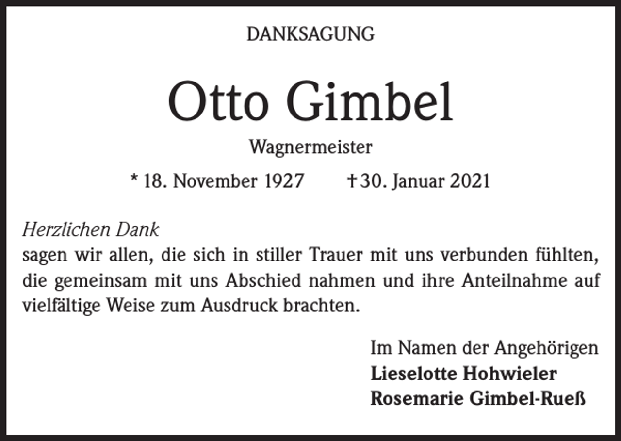 <p>DANKSAGUNG</p><p>Otto Gimbel<br />Wagnermeister<br />* 18. November 1927 † 30. Januar 2021</p><p>Herzlichen Dank<br />sagen wir allen, die sich in stiller Trauer mit uns verbunden fühlten,<br />die gemeinsam mit uns Abschied nahmen und ihre Anteilnahme auf<br />vielfältige Weise zum Ausdruck brachten.</p><p>Im Namen der Angehörigen<br />Lieselotte Hohwieler<br />Rosemarie Gimbel-Rueß</p>