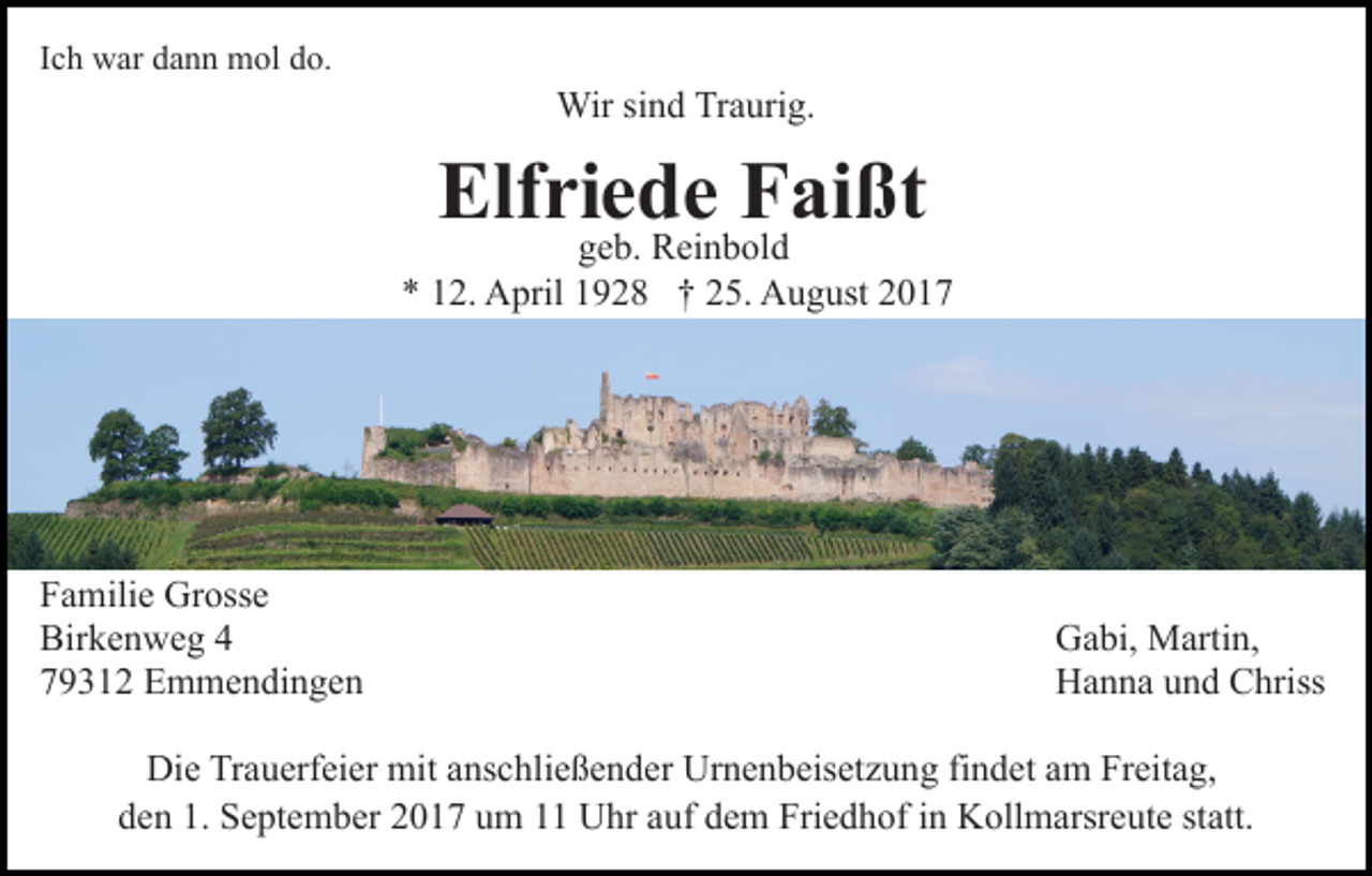 <p>IIch<br />c h war<br />w ar dann<br />d a n n mol<br />m ol do.<br />d o.</p><p>Wir<br />Wir sisind<br />n d TrTraurig.<br />a uri g.</p><p>Elf ri ggeb.<br />ee b.dReinbold<br />e FFaißt<br />ai ßt<br />Elfriede<br />R ei n b ol d</p><p>** 112.<br />2. April<br />A pril 11928<br />9 2 8 †† 225.<br />5. August<br />A u g ust 22</p><p>F a mili e Grosse<br />Familie<br />Gr oss e<br />Birkenweg<br />Bir<br />k e n w e g 44<br />779312<br />9 3 1 2 Emmendingen<br />E m m e n di n g e n</p><p>GGabi,<br />a bi, Martin,<br />M arti n,<br />HHanna<br />a n n a uund<br />n d CChriss<br />hriss</p><p>Di e TrTrauerfeier<br />Die<br />a u erf ei er mit<br />mit aanschließender<br />ns c h li e ß e n d er Urnenbeisetzung<br />Ur n e n b eis et z u ng fifindet<br />n d et aam<br />m Freitag,<br />Fr eit a g,<br />d e n 1.<br />S e pt e m b er 22017<br />0 1 7 uum<br />m 1 Uhr<br />U hr auf<br />a uf dem<br />d e m Friedhof<br />Fri e d h of in<br />i n Kollmarsreute<br />K oll m arsr e ut e statt.<br />st att.<br />den<br />1. September</p>