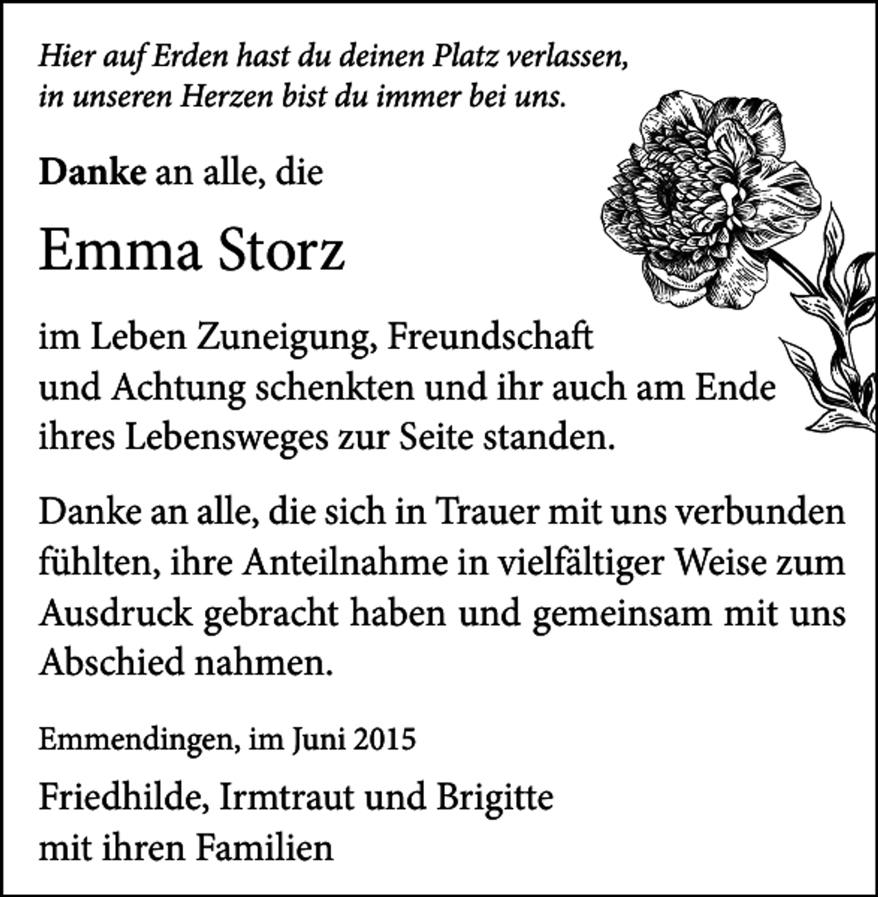 <p>Hier auf Erden hast du deinen Platz verlassen,<br />in unseren Herzen bist du immer bei uns.</p><p>Danke an alle, die</p><p>Emma Storz<br />im Leben Zuneigung, Freundschaft<br />und Achtung schenkten und ihr auch am Ende<br />ihres Lebensweges zur Seite standen.<br />Danke an alle, die sich in Trauer mit uns verbunden<br />fühlten, ihre Anteilnahme in vielfältiger Weise zum<br />Ausdruck gebracht haben und gemeinsam mit uns<br />Abschied nahmen.<br />Emmendingen, im Juni 2015</p><p>Friedhilde, Irmtraut und Brigitte<br />mit ihren Familien</p>