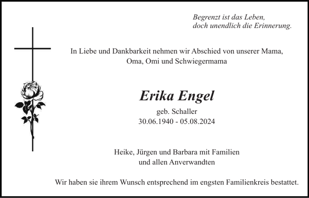 <p>Begrenzt ist das Leben,<br />doch unendlich die Erinnerung.<br />In Liebe und Dankbarkeit nehmen wir Abschied von unserer Mama,<br />Oma, Omi und Schwiegermama</p><p>Erika Engel<br />geb. Schaller<br />30.06.1940 - 05.08.2024</p><p>Heike, Jürgen und Barbara mit Familien<br />und allen Anverwandten<br />Wir haben sie ihrem Wunsch entsprechend im engsten Familienkreis bestattet.</p>