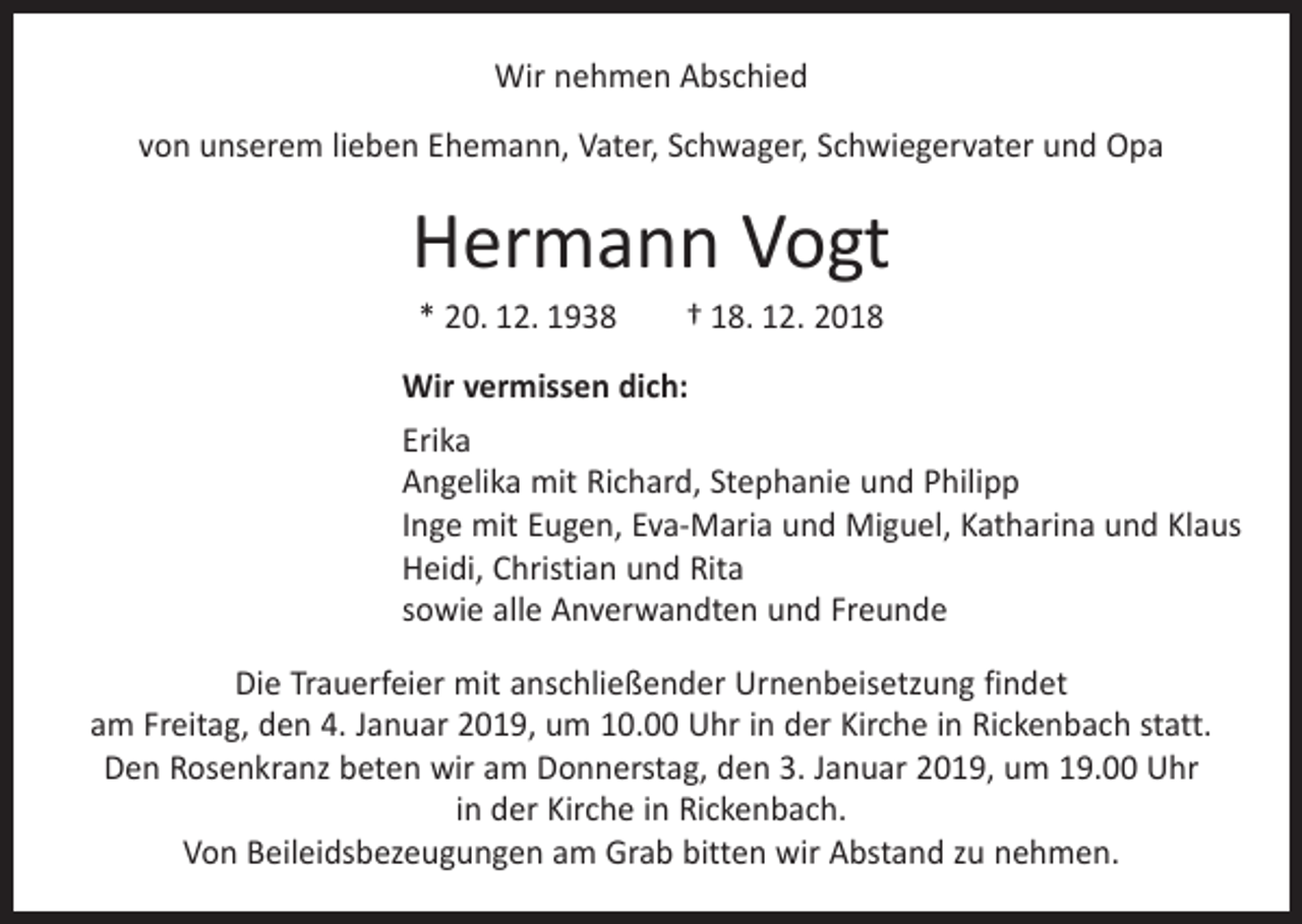 <p>Wir nehmen Abschied<br />von unserem lieben Ehemann, Vater, Schwager, Schwiegervater und Opa</p><p>Hermann Vogt<br />* 20. 12. 1938 † 18. 12. 2018<br />Wir vermissen dich:<br />Erika<br />Angelika mit Richard, Stephanie und Philipp<br />Inge mit Eugen, Eva-Maria und Miguel, Katharina und Klaus<br />Heidi, Christian und Rita<br />sowie alle Anverwandten und Freunde<br />Die Trauerfeier mit anschließender Urnenbeisetzung findet<br />am Freitag, den 4. Januar 2019, um 10.00 Uhr in der Kirche in Rickenbach statt.<br />Den Rosenkranz beten wir am Donnerstag, den 3. Januar 2019, um 19.00 Uhr<br />in der Kirche in Rickenbach.<br />Von Beileidsbezeugungen am Grab bitten wir Abstand zu nehmen.</p>