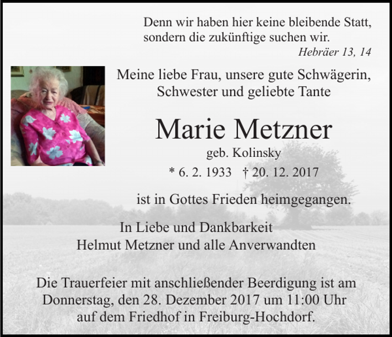 <p>D e n n wir<br />Denn<br />wirhhaben<br />a b e n hihier<br />er kkeine<br />ei n e bleibende<br />bl ei b e n d e Statt,<br />St att,<br />ssondern<br />o n d er n die<br />di e zukünftige<br />z u k ü nfti g e ssuchen<br />u c h e n wir.<br />wir.<br />HHebräer<br />e br ä er 113,<br />3, 11</p><p>MMeine<br />ei n e li liebe<br />e b e FrFrau,<br />a u, u unsere<br />ns er e ggute<br />ut e Schwägerin,<br />S c h w ä g eri n,<br />S c h w est er uund<br />n d ggeliebte<br />eli e bt e Tante<br />T a nt e<br />Schwester</p><p>MMarie<br />ari e MMetzner<br />et z n er<br />geb.<br />g e b. Kolinsky<br />K oli ns k y<br />9 †† 220.<br />0. 112.<br />2. 22<br />** 6.<br />6. 2.<br />2. 11933</p><p>ist iinn Gottes<br />G ott es Frieden<br />Fri e d e n heimgegangen.<br />h ei mg e g a n g e n.<br />IInn Liebe<br />Li e b e und<br />u n d Dankbarkeit<br />D a n k b ar k eit<br />HHelmut<br />el m ut Metzner<br />M et z n er uund<br />n d all<br />alle<br />e Anverwandten<br />A n v er w a n dt e n<br />Di e TrTrauerfeier<br />Die<br />a u erf ei er mit<br />mit aanschließender<br />ns c h li e ß e n d er Beerdigung<br />B e er di g u n g ist am<br />a m<br />Donnerstag,<br />D o n n erst a g, dden<br />e n 228.<br />8. DDezember<br />e z e m b er 22017<br />0 1 7 uum<br />m 111:00<br />1: UUhr<br />hr<br />auf<br />a uf dem<br />d e m Friedhof<br />Fri e d h of iinn Freiburg-Hochdorf.<br />Fr ei b ur g- H o c h d orf.</p>