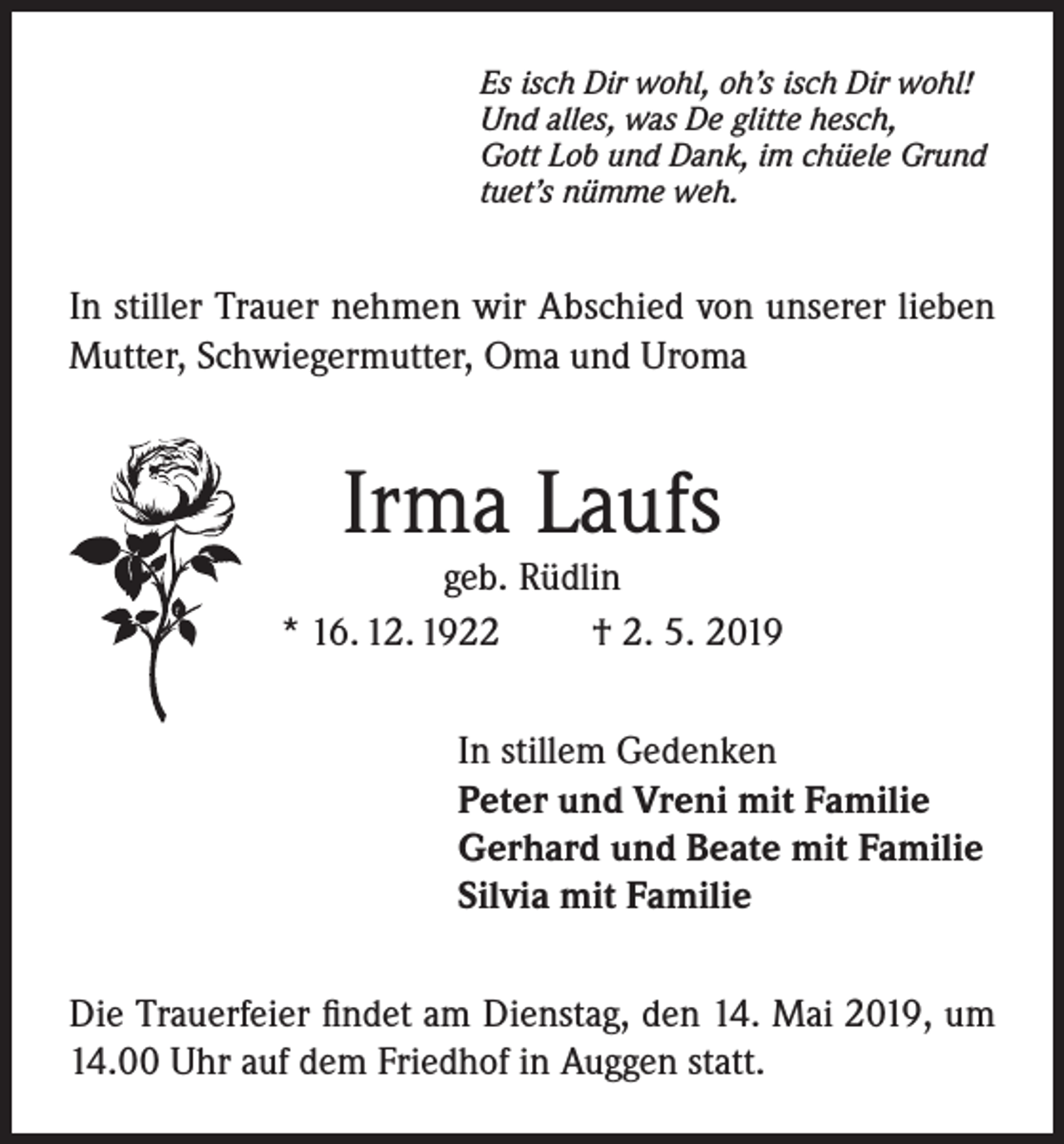 <p>Es isch Dir wohl, oh’s isch Dir wohl!<br />Und alles, was De glitte hesch,<br />Gott Lob und Dank, im chüele Grund<br />tuet’s nümme weh.</p><p>In stiller Trauer nehmen wir Abschied von unserer lieben<br />Mutter, Schwiegermutter, Oma und Uroma</p><p>Irma Laufs</p><p>geb. Rüdlin<br />* 16. 12. 1922<br />† 2. 5. 2019<br />In stillem Gedenken<br />Peter und Vreni mit Familie<br />Gerhard und Beate mit Familie<br />Silvia mit Familie<br />Die Trauerfeier findet am Dienstag, den 14. Mai 2019, um<br />14.00 Uhr auf dem Friedhof in Auggen statt.</p>