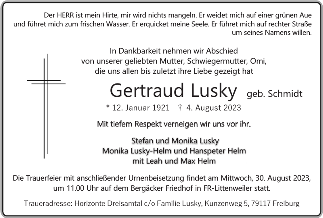 <p>Der HERR ist mein Hirte, mir wird nichts mangeln. Er weidet mich auf einer grünen Aue<br />und führet mich zum frischen Wasser. Er erquicket meine Seele. Er führet mich auf rechter Straße<br />um seines Namens willen.</p><p>In Dankbarkeit nehmen wir Abschied<br />von unserer geliebten Mutter, Schwiegermutter, Omi,<br />die uns allen bis zuletzt ihre Liebe gezeigt hat</p><p>Gertraud Lusky</p><p>geb. Schmidt</p><p>* 12. Januar 1921 † 4. August 2023<br />Mit tiefem Respekt verneigen wir uns vor ihr.<br />Stefan und Monika Lusky<br />Monika Lusky-Helm und Hanspeter Helm<br />mit Leah und Max Helm<br />Die Trauerfeier mit anschließender Urnenbeisetzung findet am Mittwoch, 30. August 2023,<br />um 11.00 Uhr auf dem Bergäcker Friedhof in FR-Littenweiler statt.<br />Traueradresse: Horizonte Dreisamtal c/o Familie Lusky, Kunzenweg 5, 79117 Freiburg</p>