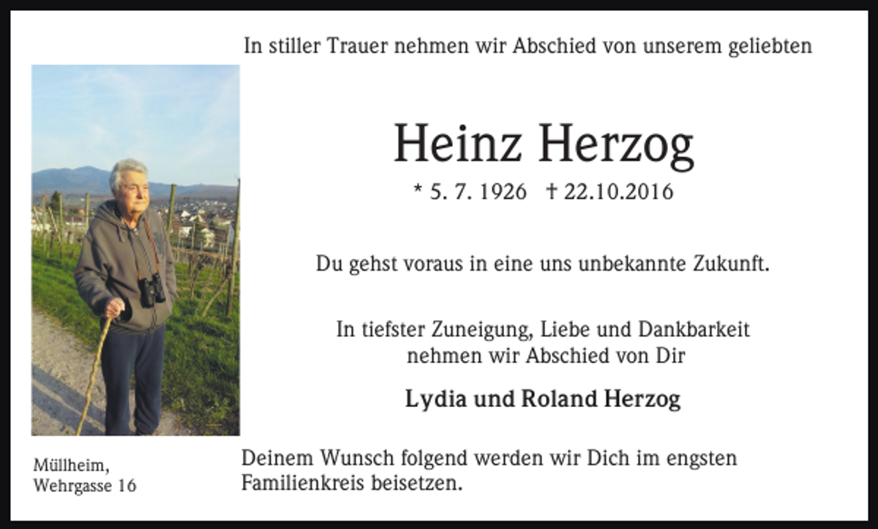 <p>In stiller Trauer nehmen wir Abschied von unserem geliebten</p><p>Heinz Herzog<br />* 5. 7. 1926 † 22.10.2016<br />Du gehst voraus in eine uns unbekannte Zukunft.<br />In tiefster Zuneigung, Liebe und Dankbarkeit<br />nehmen wir Abschied von Dir<br />Lydia und Roland Herzog<br />Müllheim,<br />Wehrgasse 16</p><p>Deinem Wunsch folgend werden wir Dich im engsten<br />Familienkreis beisetzen.</p>