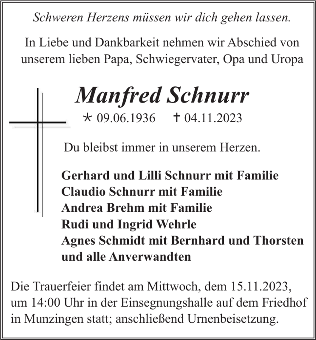 <p>Schweren Herzens müssen wir dich gehen lassen.<br />In Liebe und Dankbarkeit nehmen wir Abschied von<br />unserem lieben Papa, Schwiegervater, Opa und Uropa</p><p>Manfred Schnurr<br /> 09.06.1936</p><p> 04.11.2023</p><p>Du bleibst immer in unserem Herzen.<br />Gerhard und Lilli Schnurr mit Familie<br />Claudio Schnurr mit Familie<br />Andrea Brehm mit Familie<br />Rudi und Ingrid Wehrle<br />Agnes Schmidt mit Bernhard und Thorsten<br />und alle Anverwandten<br />Die Trauerfeier findet am Mittwoch, dem 15.11.2023,<br />um 14:00 Uhr in der Einsegnungshalle auf dem Friedhof<br />in Munzingen statt; anschließend Urnenbeisetzung.</p>