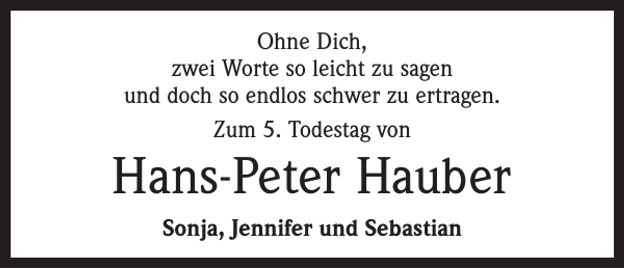 <p>Ohne Dich,<br />zwei Worte so leicht zu sagen<br />und doch so endlos schwer zu ertragen.<br />Zum 5. Todestag von</p><p>Hans-Peter Hauber<br />Sonja, Jennifer und Sebastian</p>